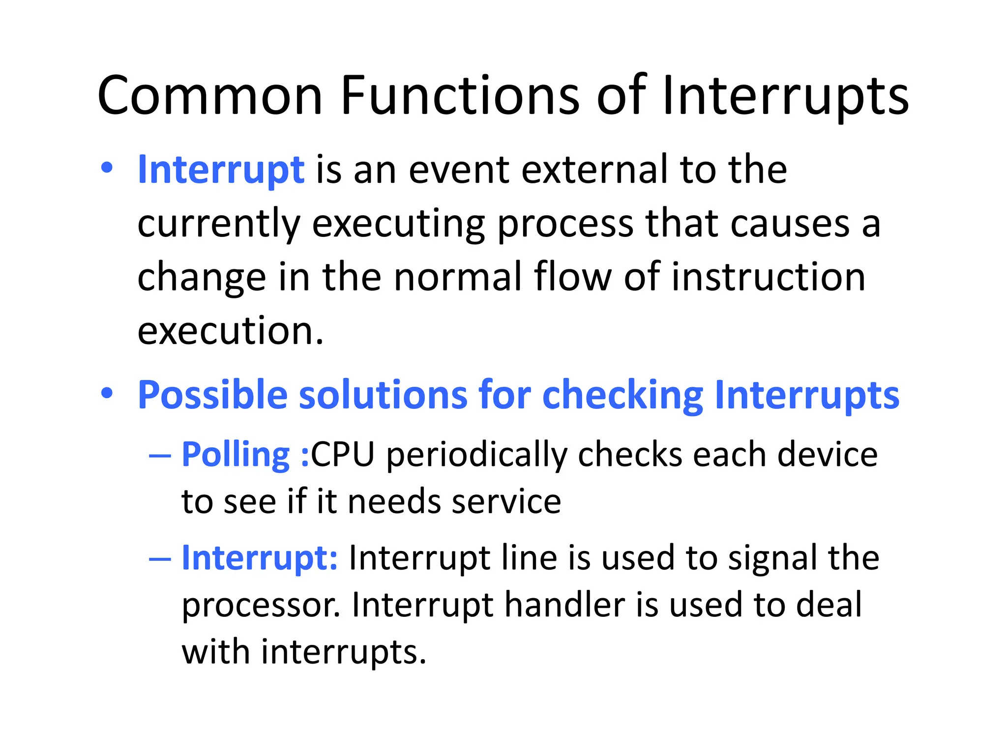 Common Functions of Interrupts • Interrupt is an event external to the currently executing process that causes a change in the normal flow of instruction execution. • Possible solutions for checking Interrupts – Polling :CPU periodically checks each device to see if it needs service – Interrupt: Interrupt line is used to signal the processor. Interrupt handler is used to deal with interrupts. 