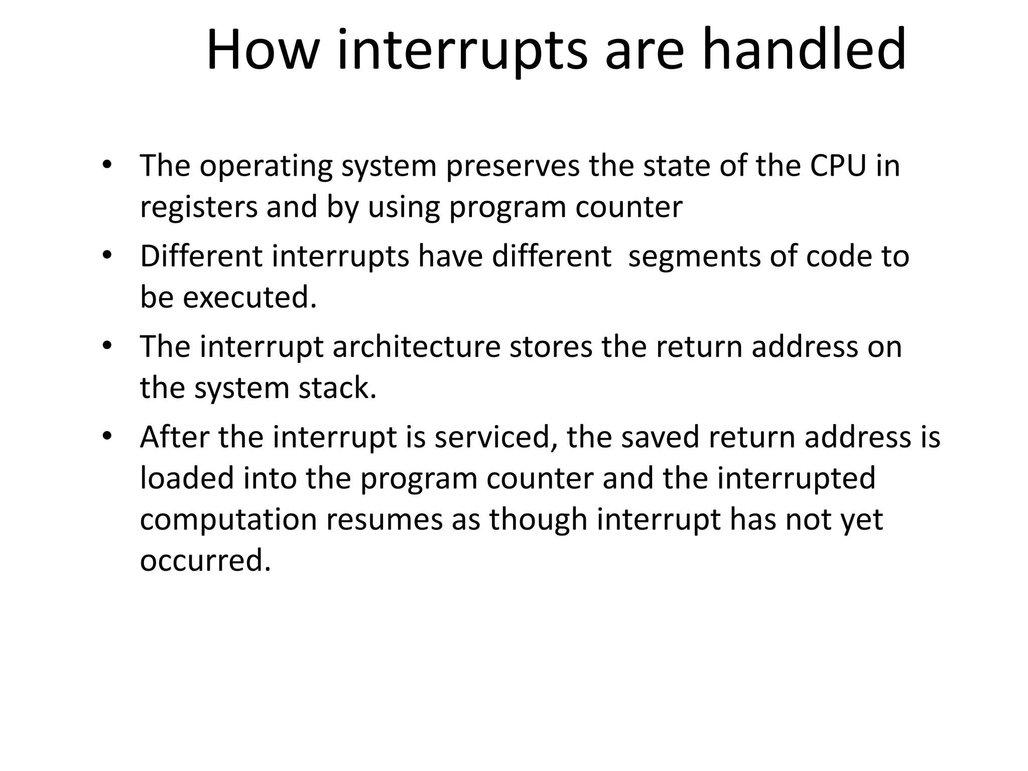 How interrupts are handled • The operating system preserves the state of the CPU in registers and by using program counter • Different interrupts have different segments of code to be executed. • The interrupt architecture stores the return address on the system stack. • After the interrupt is serviced, the saved return address is loaded into the program counter and the interrupted computation resumes as though interrupt has not yet occurred. 