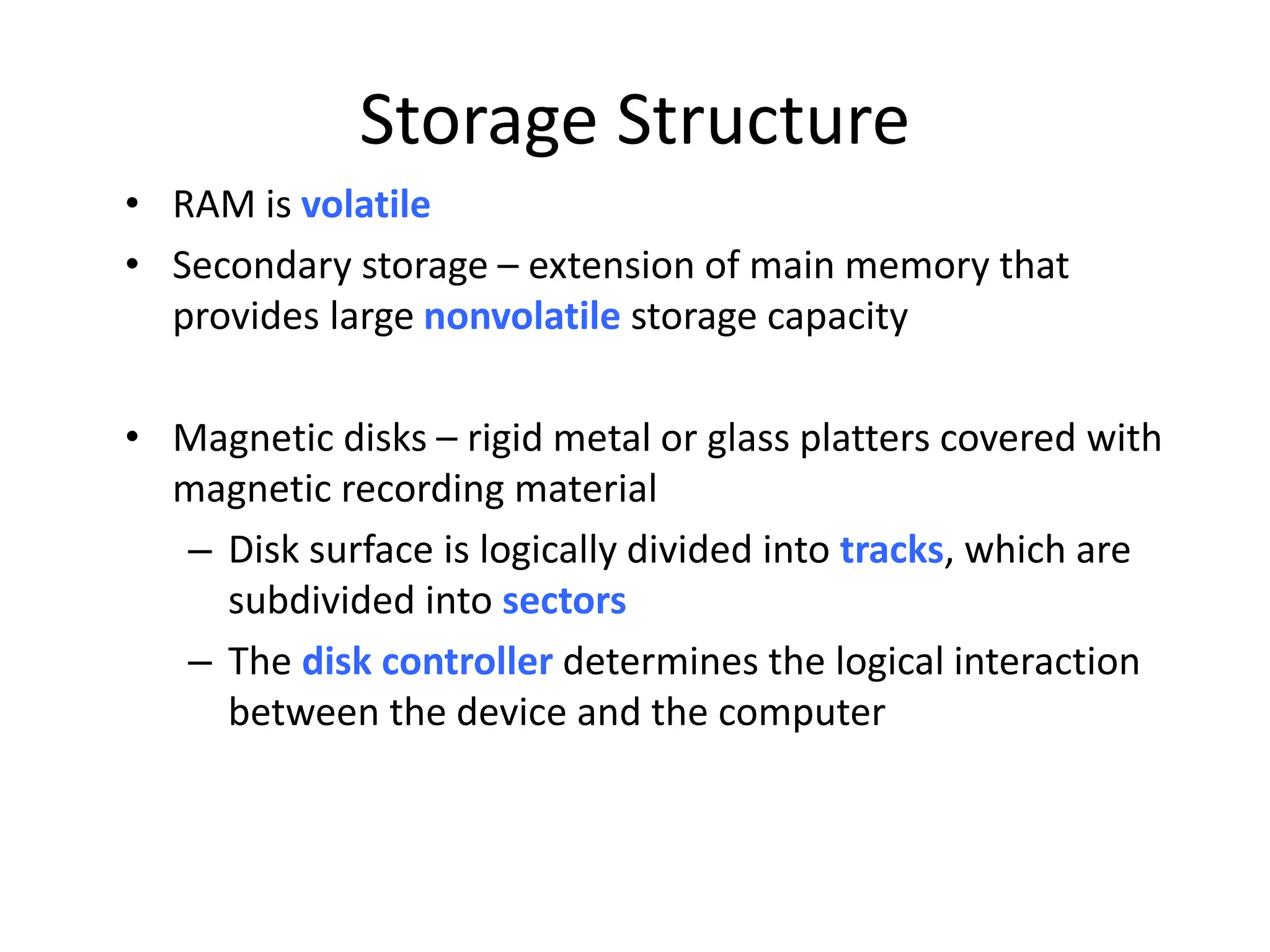 Storage Structure • RAM is volatile • Secondary storage – extension of main memory that provides large nonvolatile storage capacity • Magnetic disks – rigid metal or glass platters covered with magnetic recording material – Disk surface is logically divided into tracks, which are subdivided into sectors – The disk controller determines the logical interaction between the device and the computer 