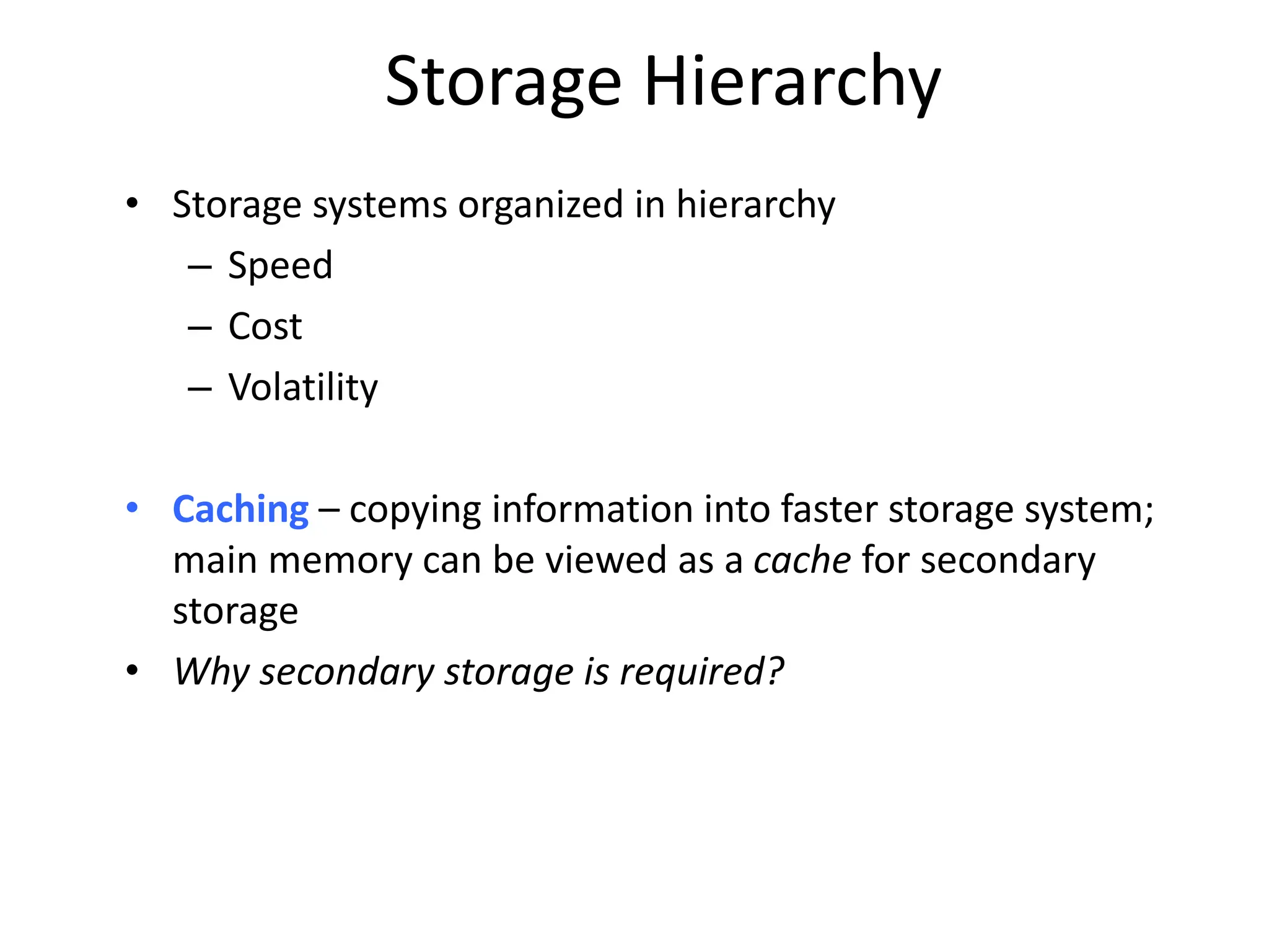 Storage Hierarchy • Storage systems organized in hierarchy – Speed – Cost – Volatility • Caching – copying information into faster storage system; main memory can be viewed as a cache for secondary storage • Why secondary storage is required? 