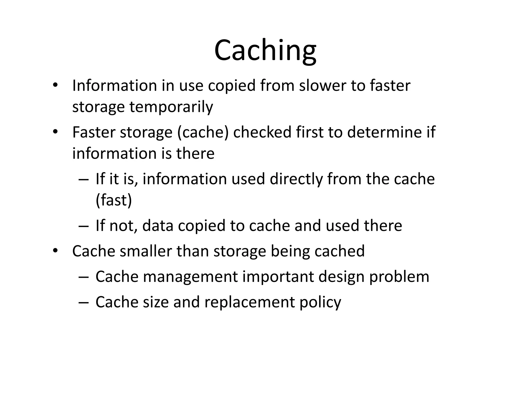 Caching • Information in use copied from slower to faster storage temporarily • Faster storage (cache) checked first to determine if information is there – If it is, information used directly from the cache (fast) – If not, data copied to cache and used there • Cache smaller than storage being cached – Cache management important design problem – Cache size and replacement policy 