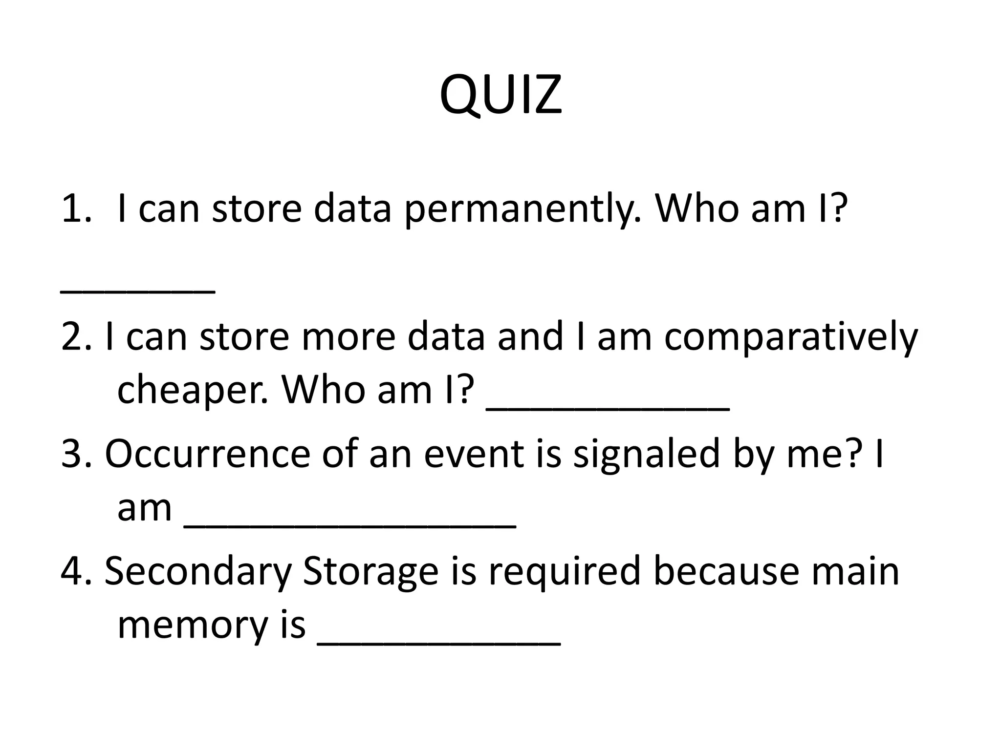 QUIZ 1. I can store data permanently. Who am I? _______ 2. I can store more data and I am comparatively cheaper. Who am I? ___________ 3. Occurrence of an event is signaled by me? I am _______________ 4. Secondary Storage is required because main memory is ___________ 