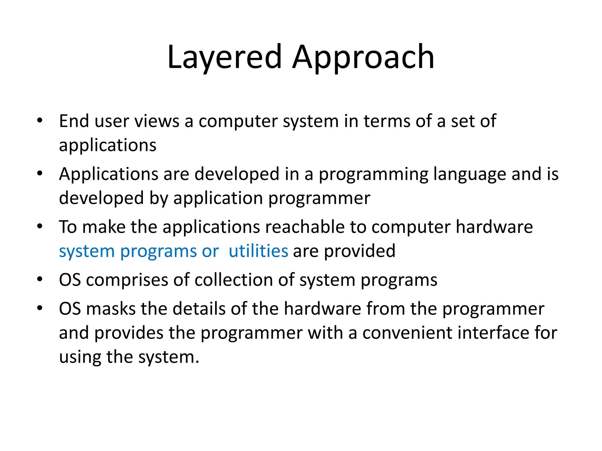 Layered Approach • End user views a computer system in terms of a set of applications • Applications are developed in a programming language and is developed by application programmer • To make the applications reachable to computer hardware system programs or utilities are provided • OS comprises of collection of system programs • OS masks the details of the hardware from the programmer and provides the programmer with a convenient interface for using the system. 