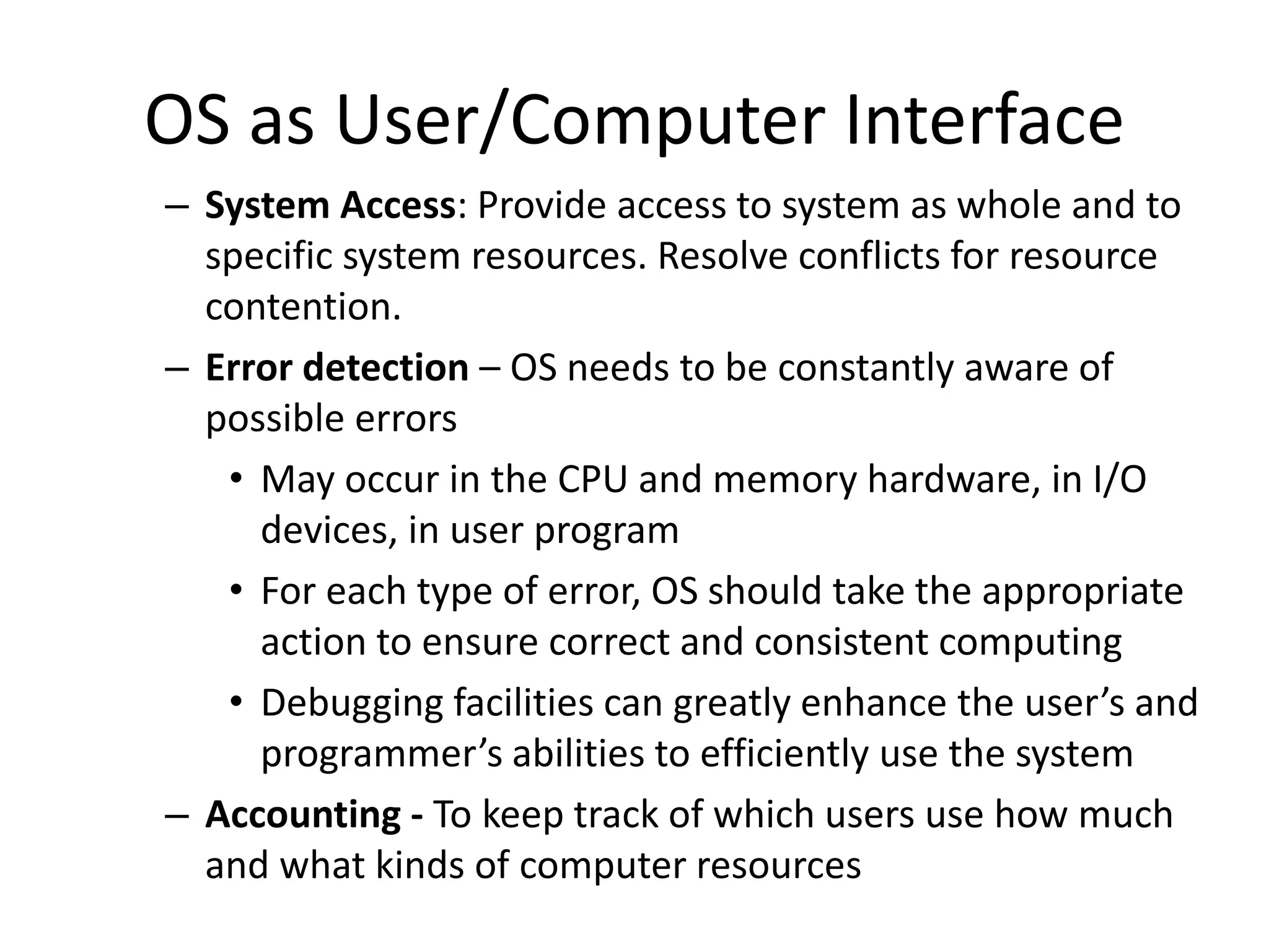 OS as User/Computer Interface – System Access: Provide access to system as whole and to specific system resources. Resolve conflicts for resource contention. – Error detection – OS needs to be constantly aware of possible errors • May occur in the CPU and memory hardware, in I/O devices, in user program • For each type of error, OS should take the appropriate action to ensure correct and consistent computing • Debugging facilities can greatly enhance the user’s and programmer’s abilities to efficiently use the system – Accounting - To keep track of which users use how much and what kinds of computer resources 