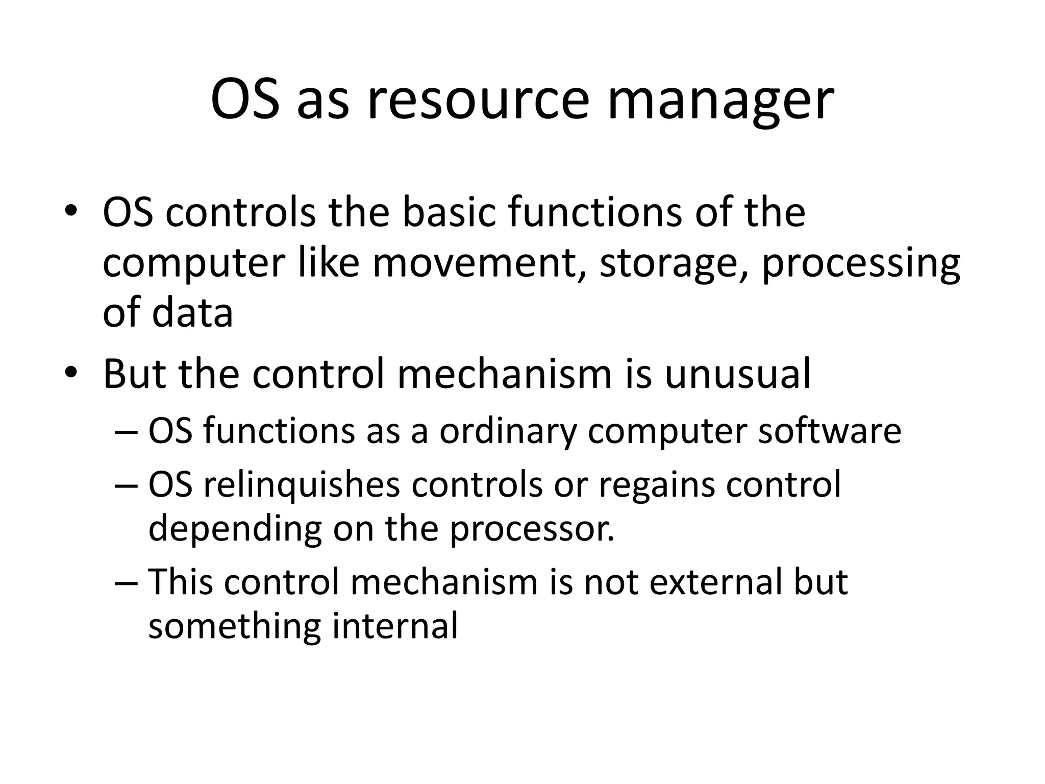OS as resource manager • OS controls the basic functions of the computer like movement, storage, processing of data • But the control mechanism is unusual – OS functions as a ordinary computer software – OS relinquishes controls or regains control depending on the processor. – This control mechanism is not external but something internal 