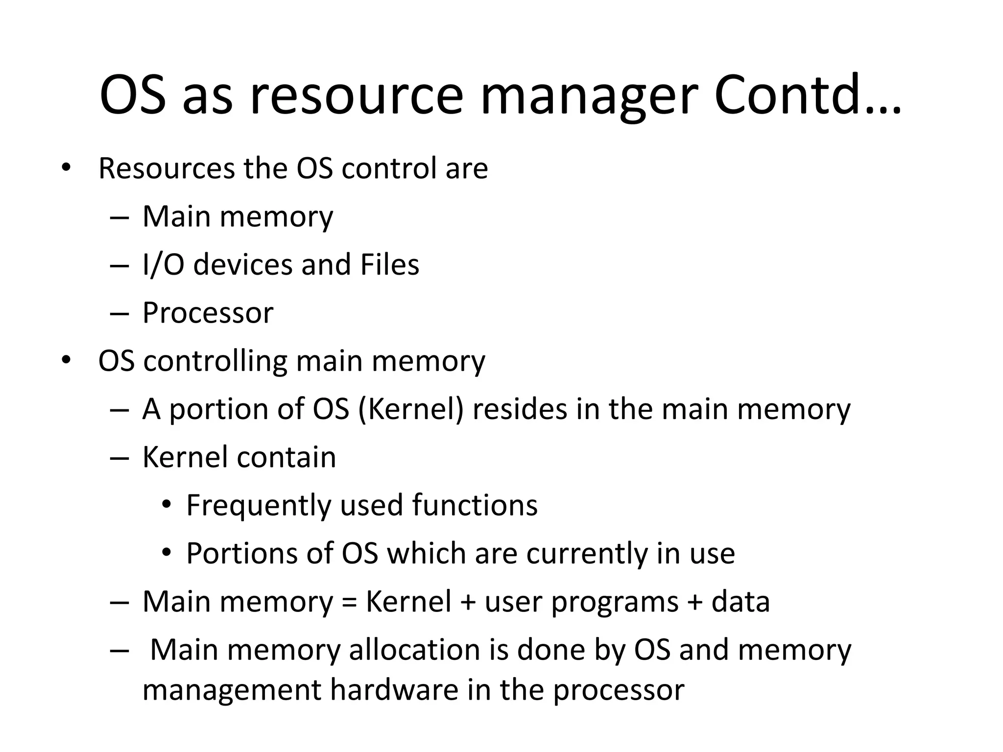 OS as resource manager Contd… • Resources the OS control are – Main memory – I/O devices and Files – Processor • OS controlling main memory – A portion of OS (Kernel) resides in the main memory – Kernel contain • Frequently used functions • Portions of OS which are currently in use – Main memory = Kernel + user programs + data – Main memory allocation is done by OS and memory management hardware in the processor 