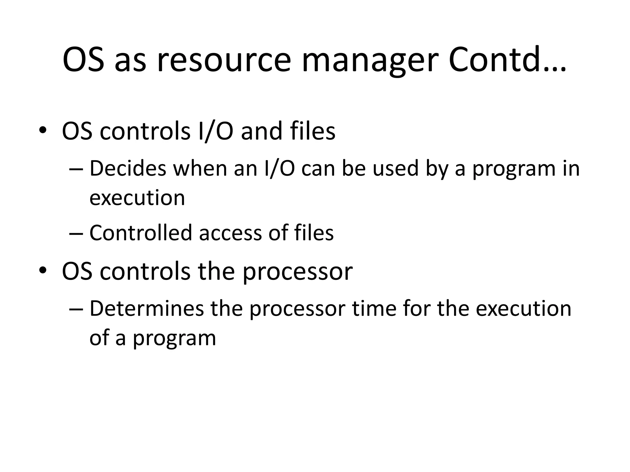 OS as resource manager Contd… • OS controls I/O and files – Decides when an I/O can be used by a program in execution – Controlled access of files • OS controls the processor – Determines the processor time for the execution of a program 