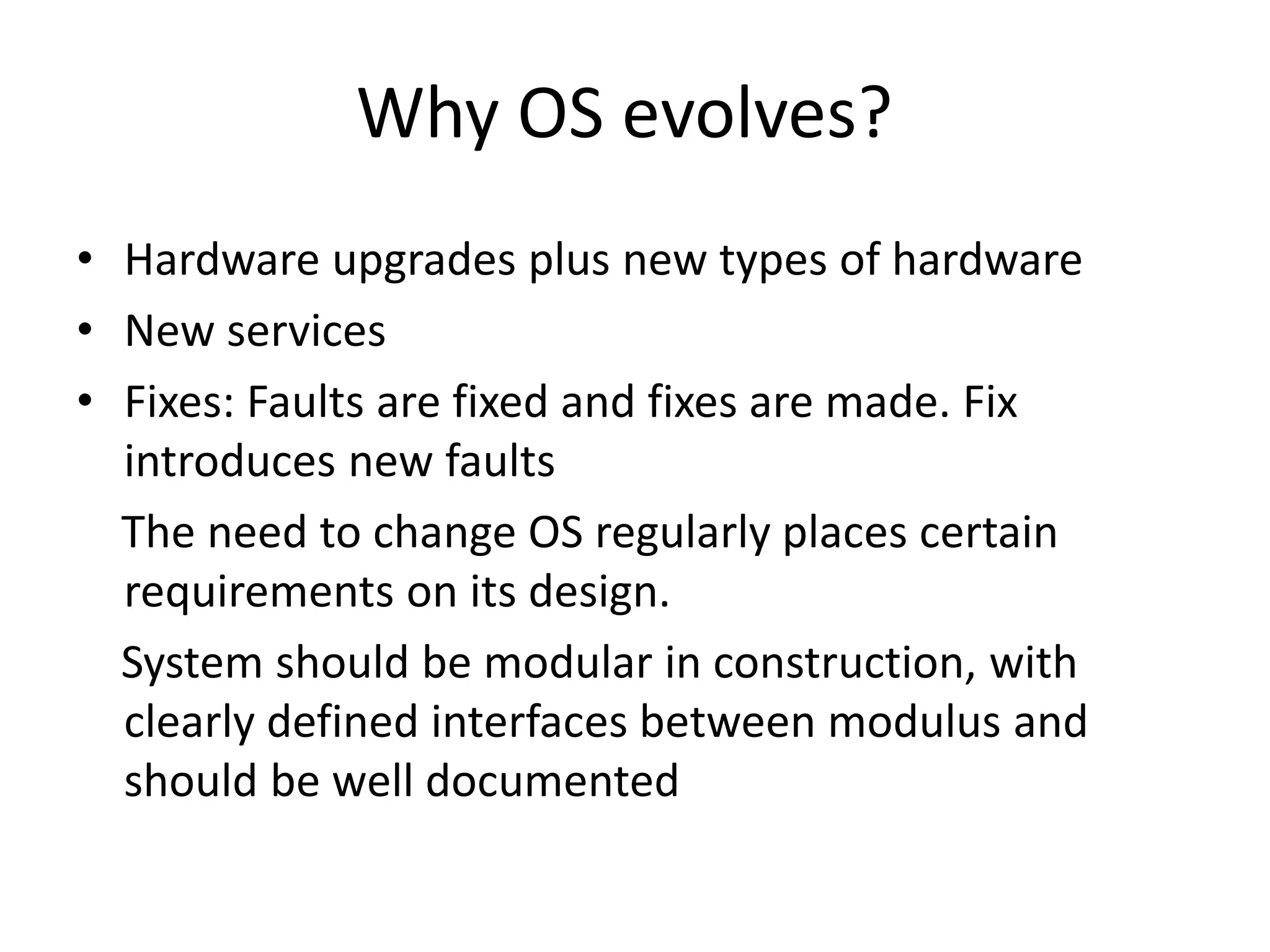 Why OS evolves? • Hardware upgrades plus new types of hardware • New services • Fixes: Faults are fixed and fixes are made. Fix introduces new faults The need to change OS regularly places certain requirements on its design. System should be modular in construction, with clearly defined interfaces between modulus and should be well documented 