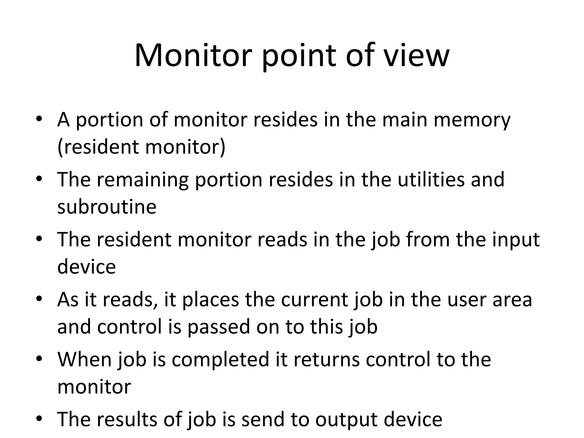 Monitor point of view • A portion of monitor resides in the main memory (resident monitor) • The remaining portion resides in the utilities and subroutine • The resident monitor reads in the job from the input device • As it reads, it places the current job in the user area and control is passed on to this job • When job is completed it returns control to the monitor • The results of job is send to output device 