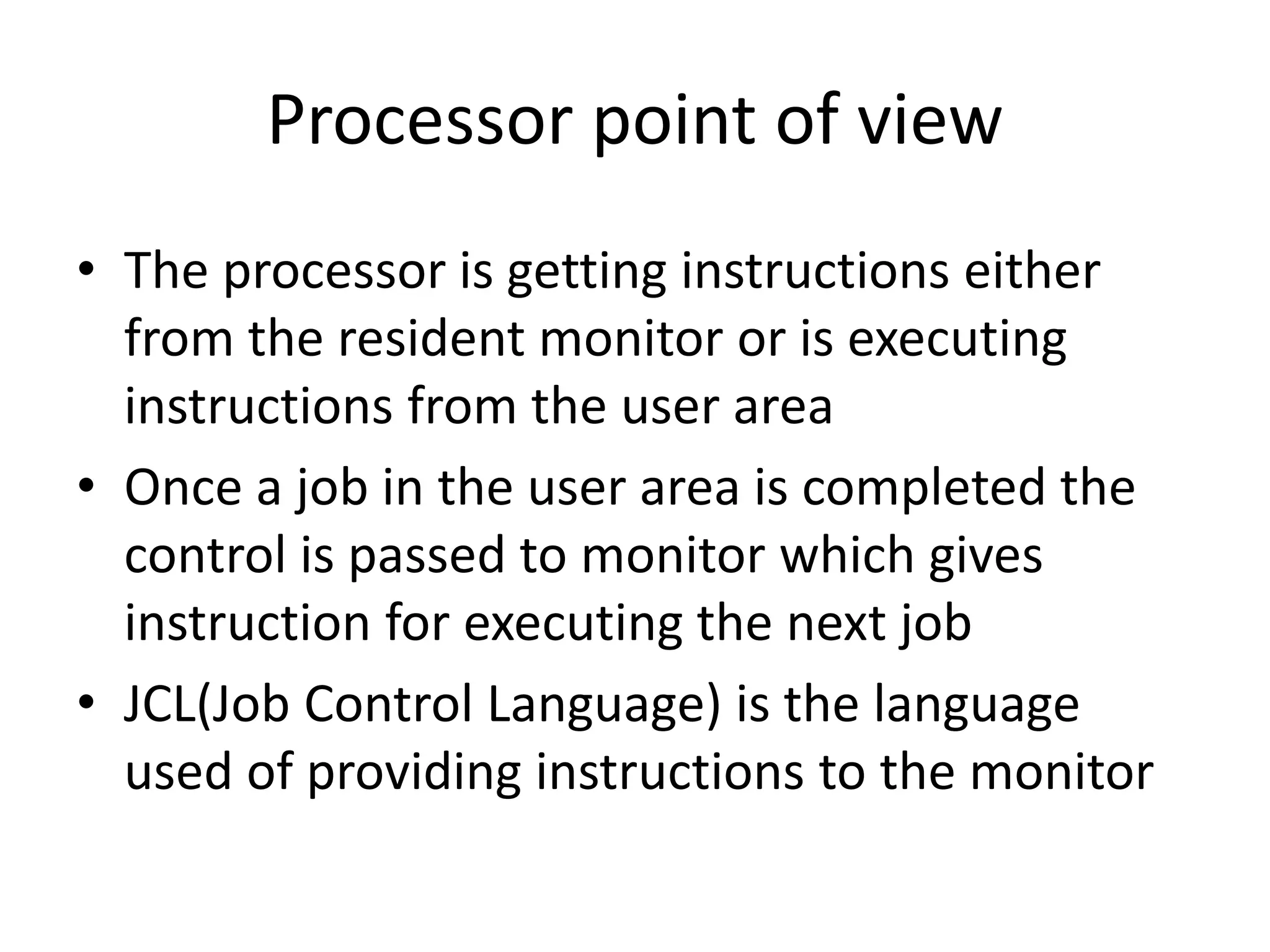 Processor point of view • The processor is getting instructions either from the resident monitor or is executing instructions from the user area • Once a job in the user area is completed the control is passed to monitor which gives instruction for executing the next job • JCL(Job Control Language) is the language used of providing instructions to the monitor 