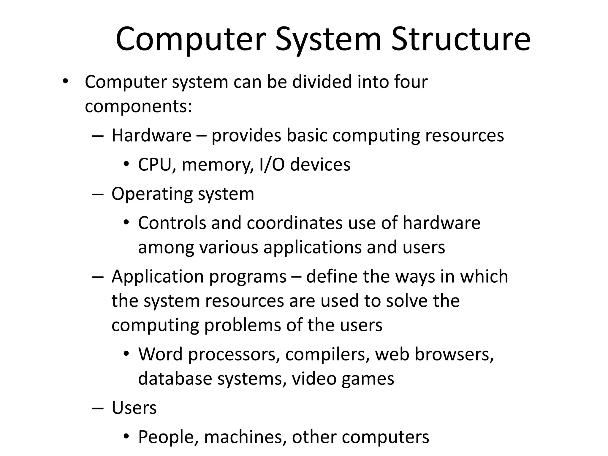 Computer System Structure • Computer system can be divided into four components: – Hardware – provides basic computing resources • CPU, memory, I/O devices – Operating system • Controls and coordinates use of hardware among various applications and users – Application programs – define the ways in which the system resources are used to solve the computing problems of the users • Word processors, compilers, web browsers, database systems, video games – Users • People, machines, other computers 