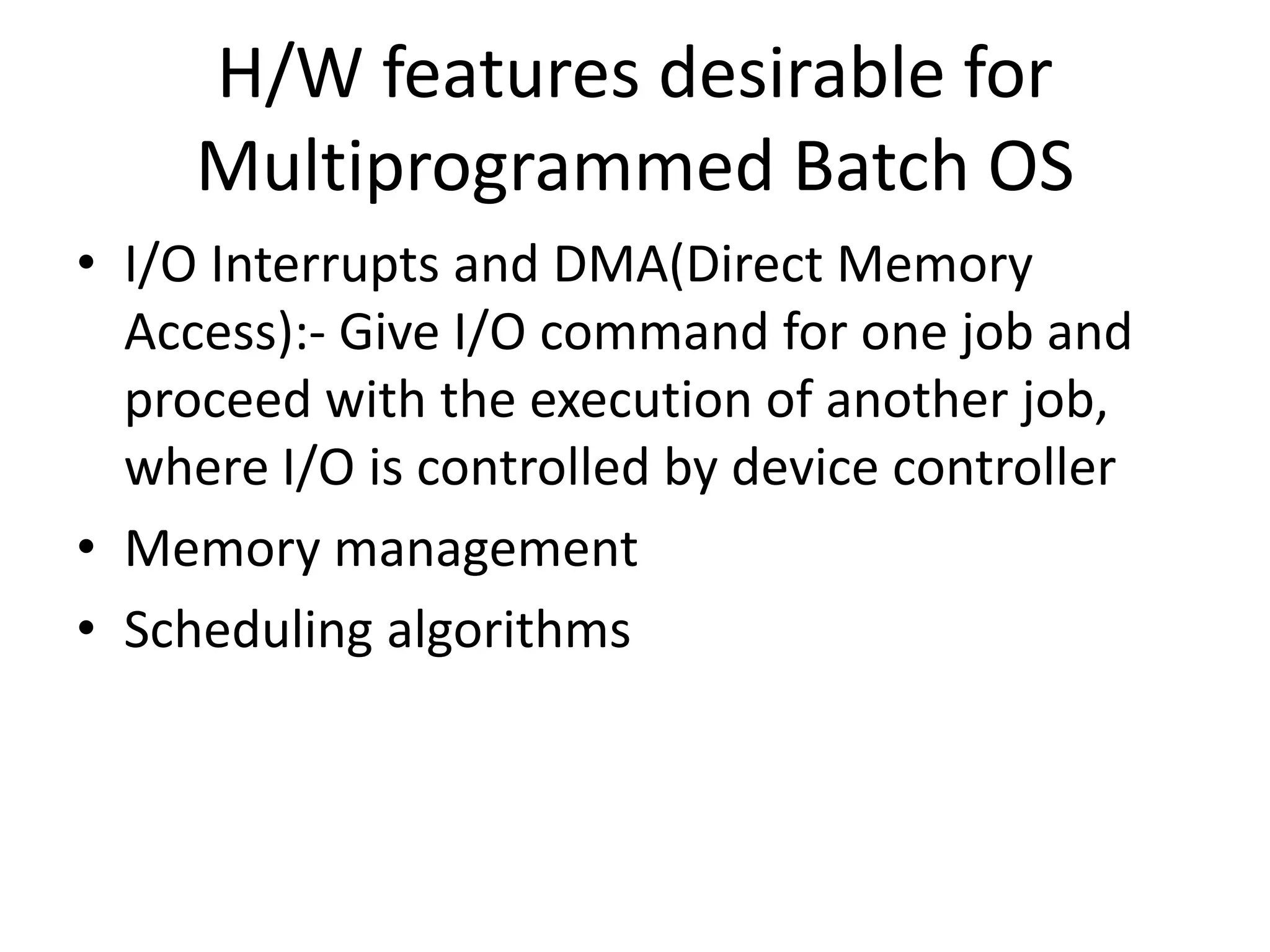 • I/O Interrupts and DMA(Direct Memory Access):- Give I/O command for one job and proceed with the execution of another job, where I/O is controlled by device controller • Memory management • Scheduling algorithms H/W features desirable for Multiprogrammed Batch OS 
