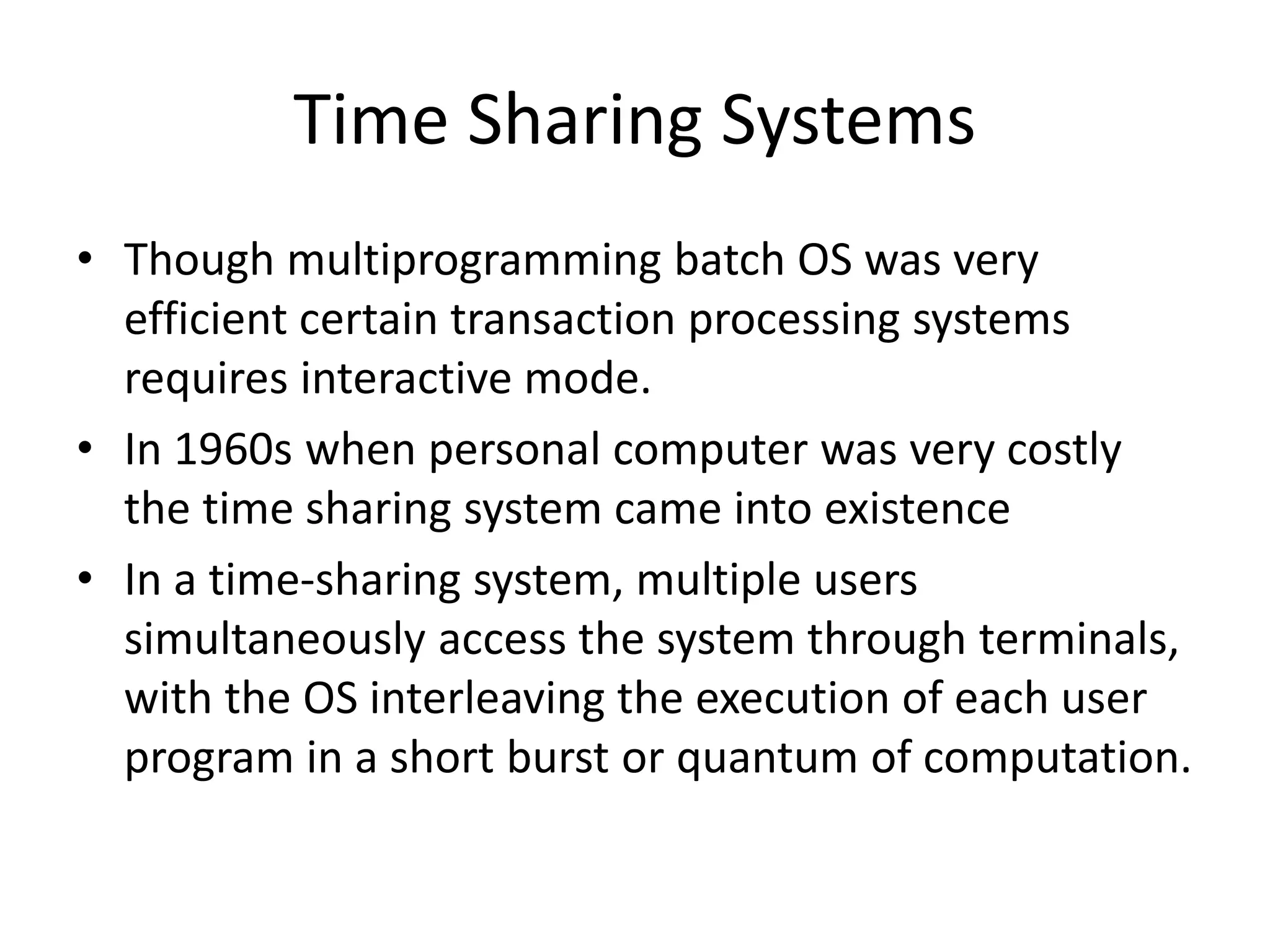 Time Sharing Systems • Though multiprogramming batch OS was very efficient certain transaction processing systems requires interactive mode. • In 1960s when personal computer was very costly the time sharing system came into existence • In a time-sharing system, multiple users simultaneously access the system through terminals, with the OS interleaving the execution of each user program in a short burst or quantum of computation. 