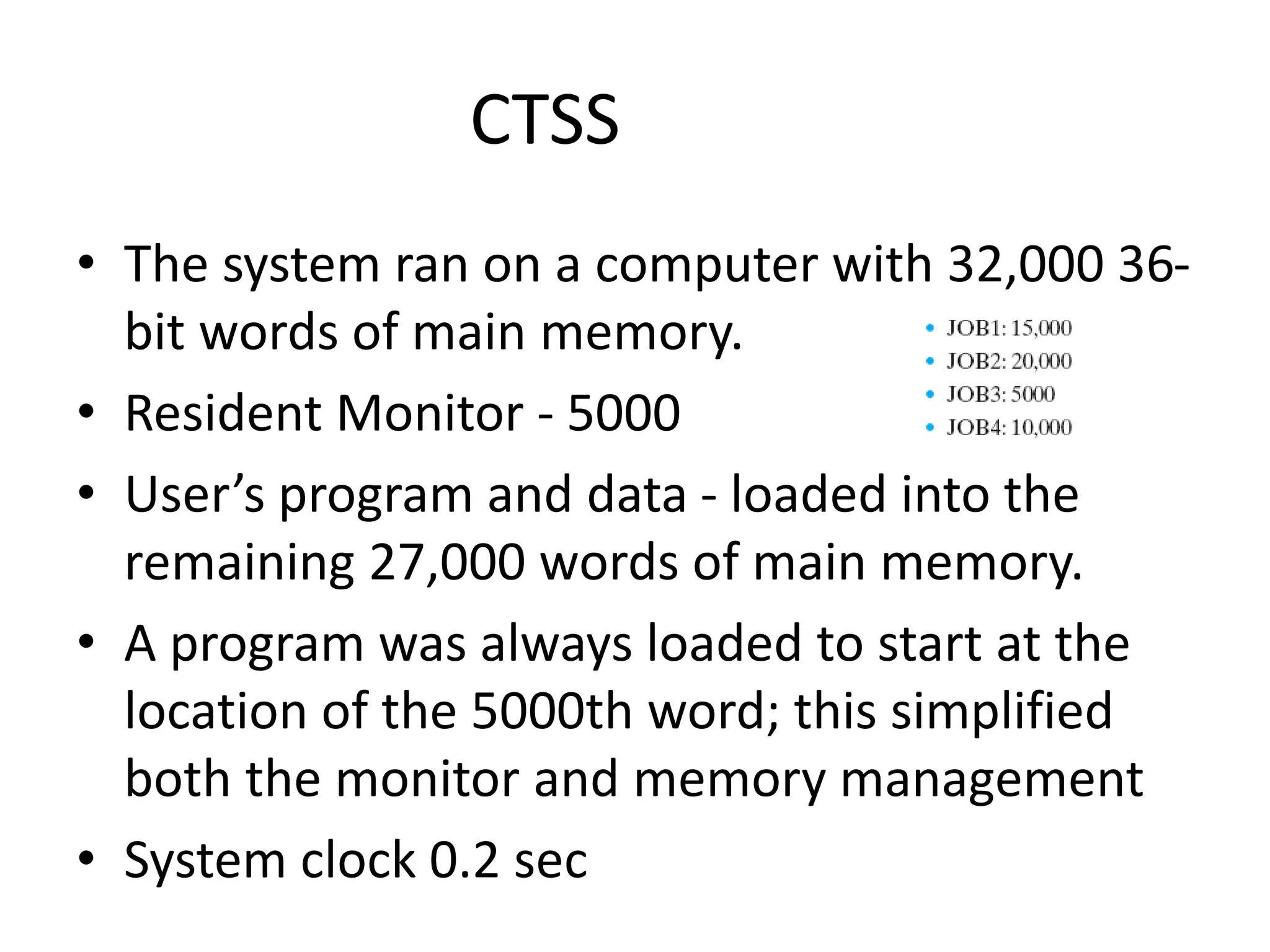 CTSS • The system ran on a computer with 32,000 36- bit words of main memory. • Resident Monitor - 5000 • User’s program and data - loaded into the remaining 27,000 words of main memory. • A program was always loaded to start at the location of the 5000th word; this simplified both the monitor and memory management • System clock 0.2 sec 