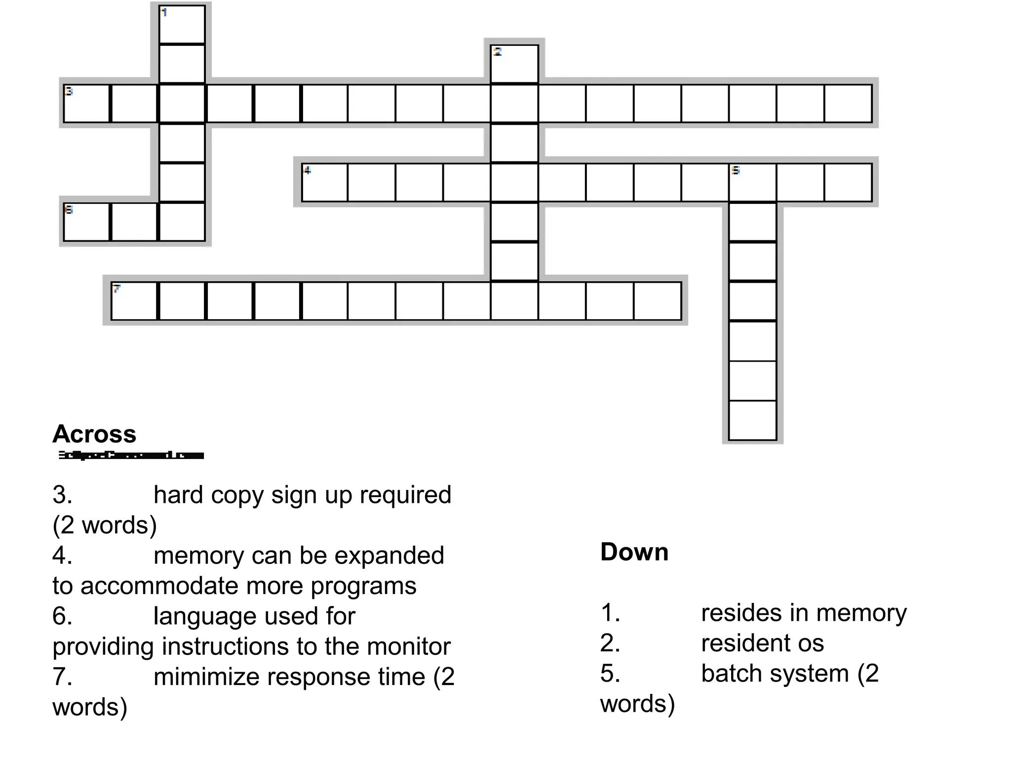 Across 3. hard copy sign up required (2 words) 4. memory can be expanded to accommodate more programs 6. language used for providing instructions to the monitor 7. mimimize response time (2 words) Down 1. resides in memory 2. resident os 5. batch system (2 words) 