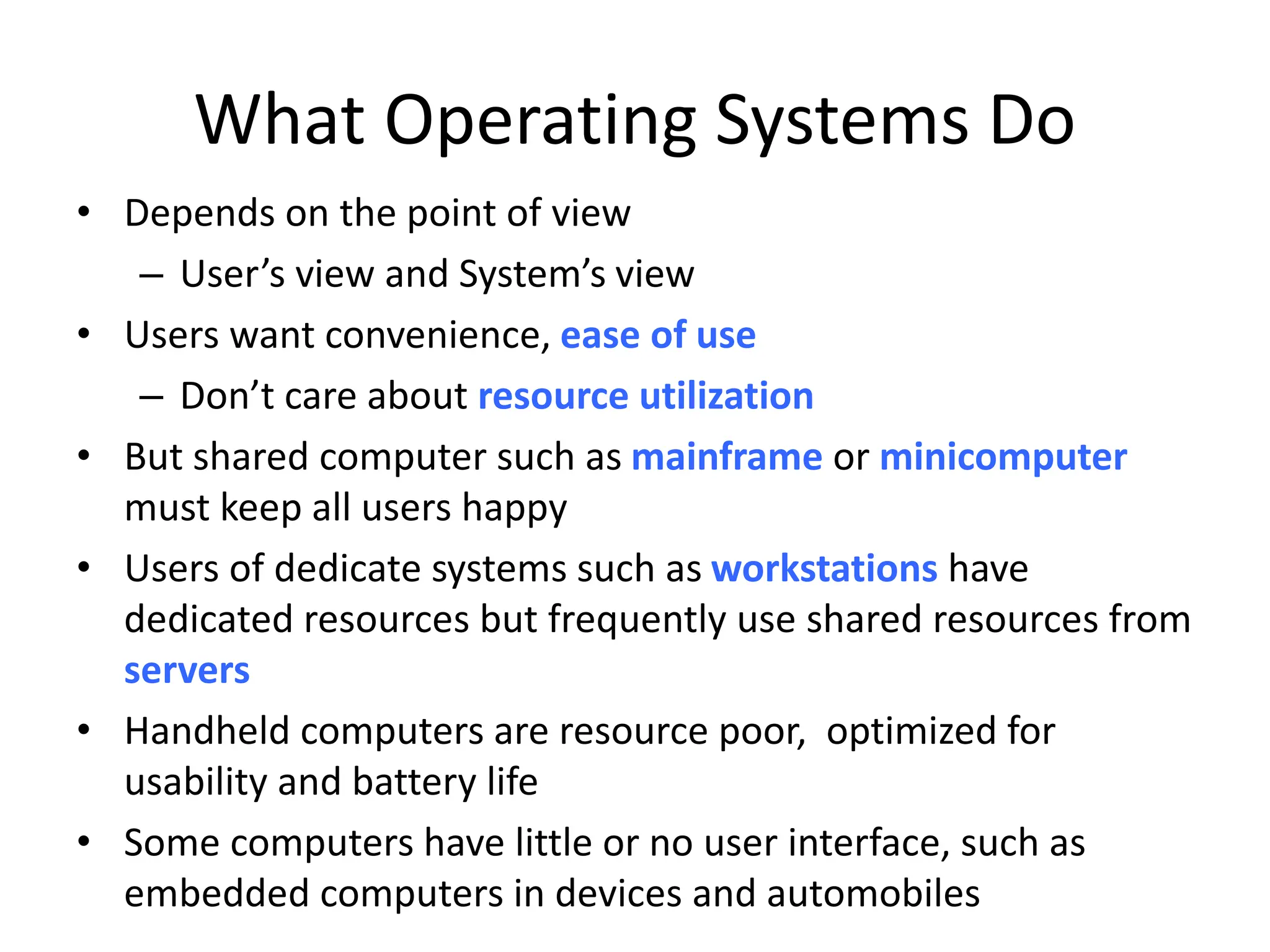 What Operating Systems Do • Depends on the point of view – User’s view and System’s view • Users want convenience, ease of use – Don’t care about resource utilization • But shared computer such as mainframe or minicomputer must keep all users happy • Users of dedicate systems such as workstations have dedicated resources but frequently use shared resources from servers • Handheld computers are resource poor, optimized for usability and battery life • Some computers have little or no user interface, such as embedded computers in devices and automobiles 