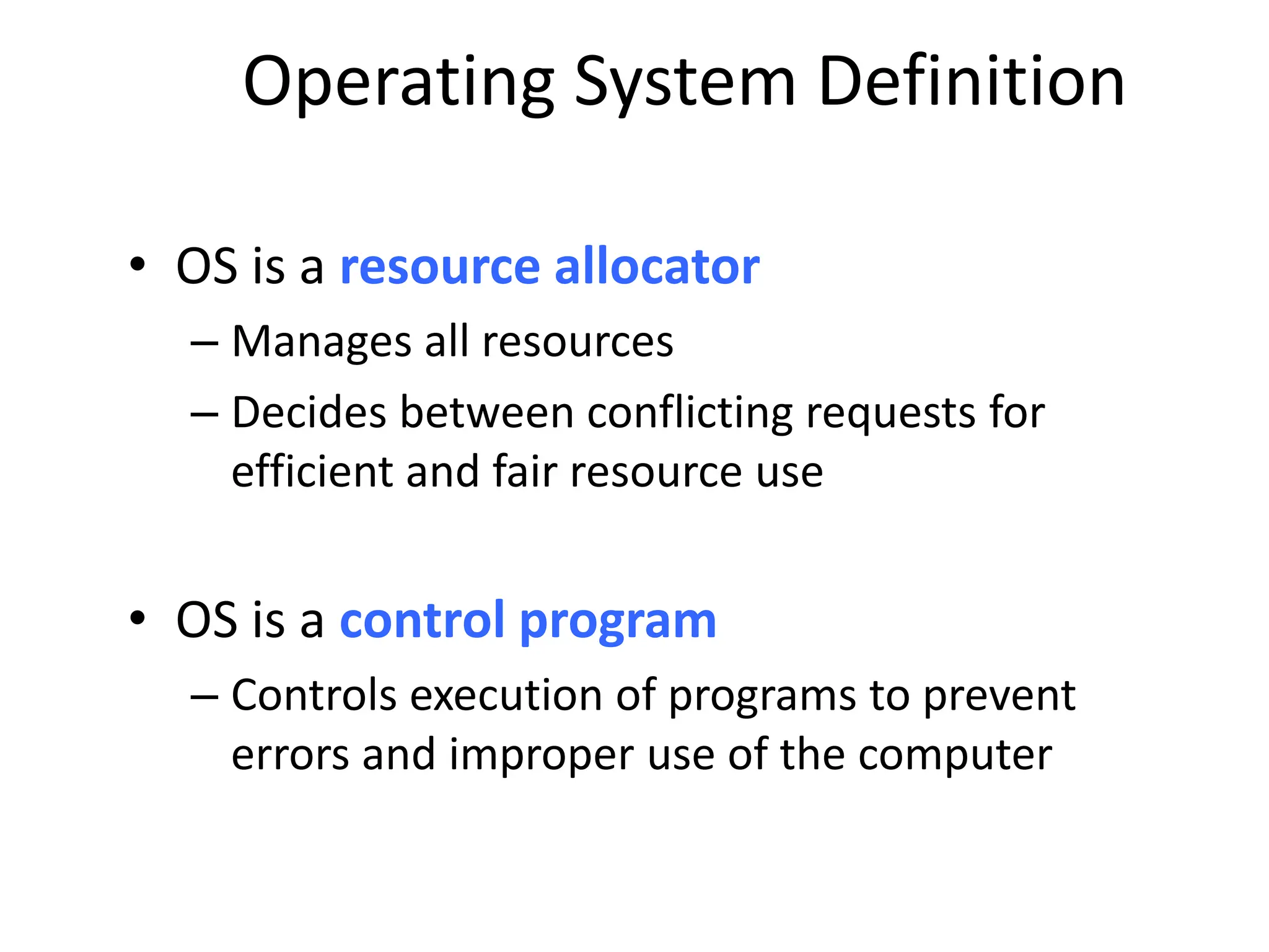 Operating System Definition • OS is a resource allocator – Manages all resources – Decides between conflicting requests for efficient and fair resource use • OS is a control program – Controls execution of programs to prevent errors and improper use of the computer 