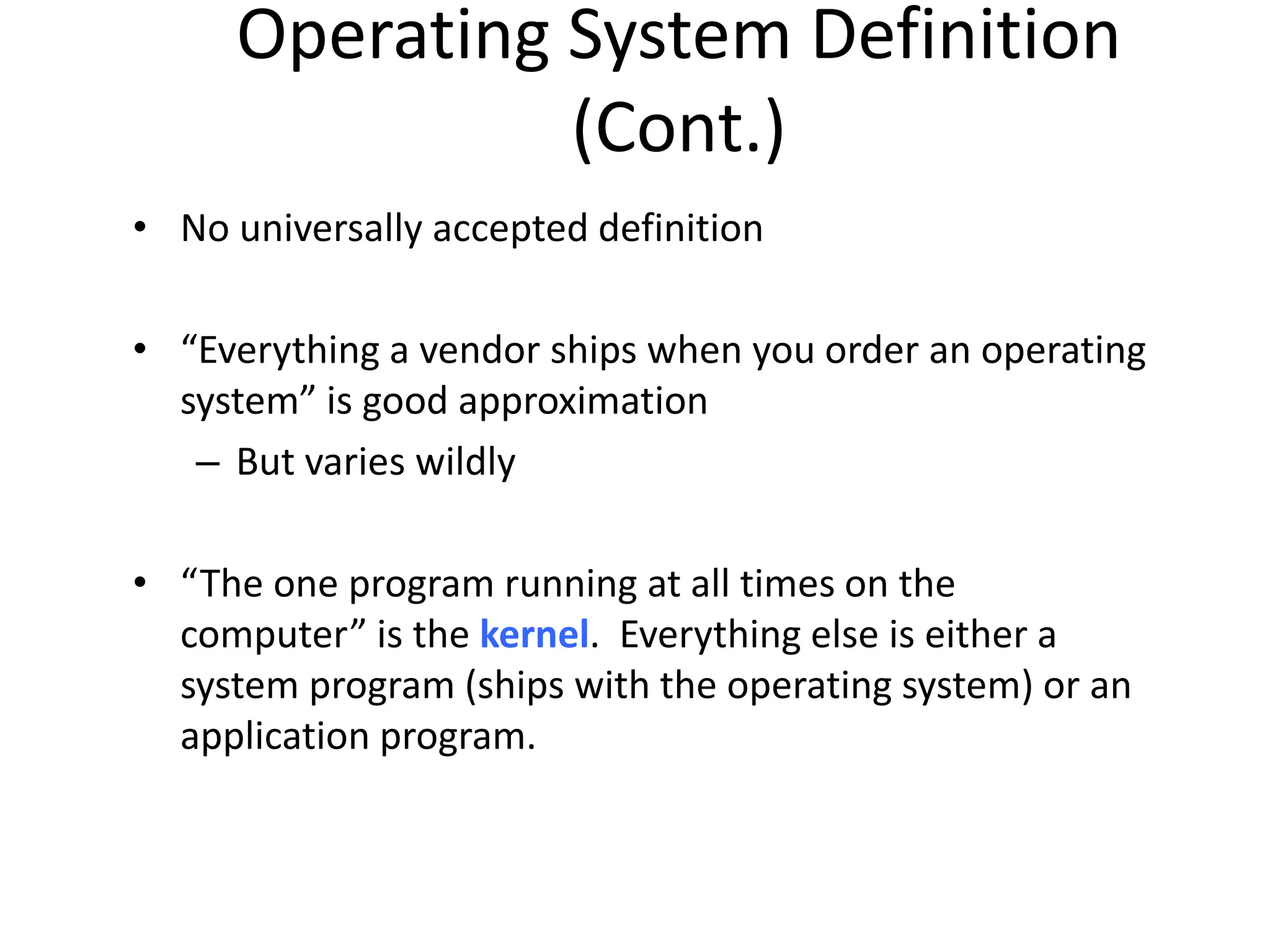 Operating System Definition (Cont.) • No universally accepted definition • “Everything a vendor ships when you order an operating system” is good approximation – But varies wildly • “The one program running at all times on the computer” is the kernel. Everything else is either a system program (ships with the operating system) or an application program. 