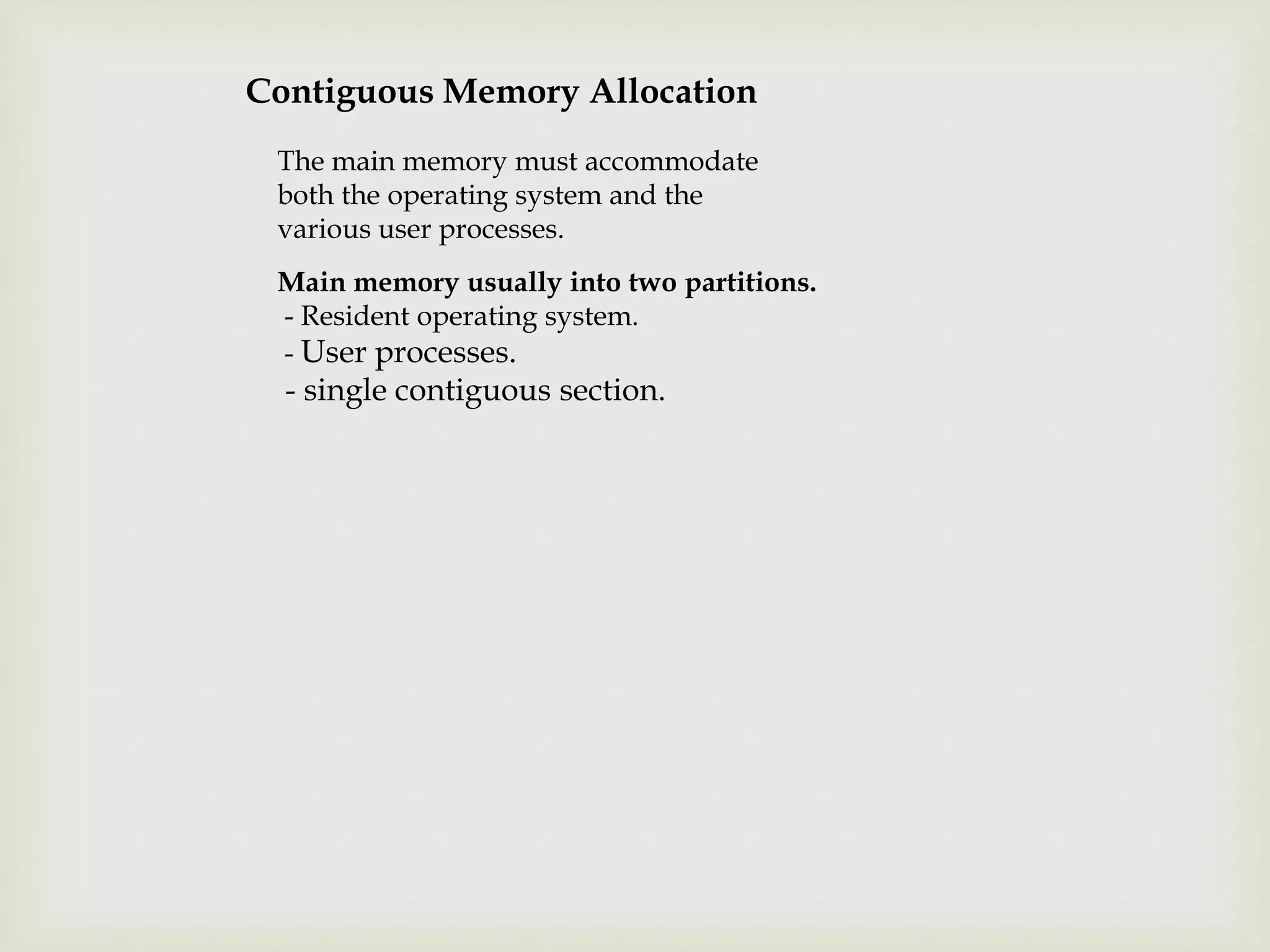 Contiguous Memory Allocation
The main memory must accommodate
both the operating system and the
various user processes.
Main memory usually into two partitions.
- Resident operating system.
- User processes.
- single contiguous section.
 