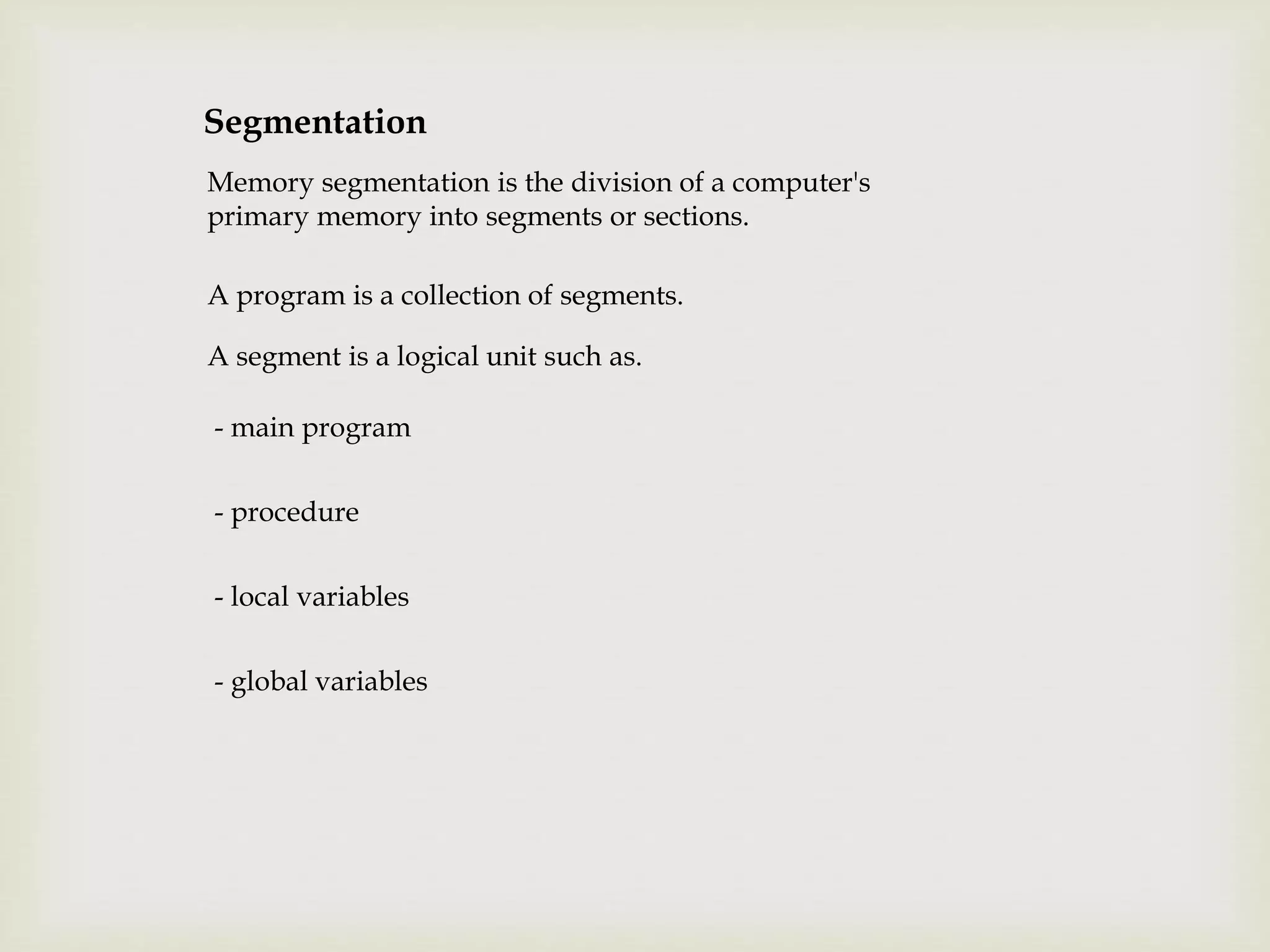 Segmentation
Memory segmentation is the division of a computer's
primary memory into segments or sections.
A program is a collection of segments.
A segment is a logical unit such as.
- main program
- procedure
- local variables
- global variables
 