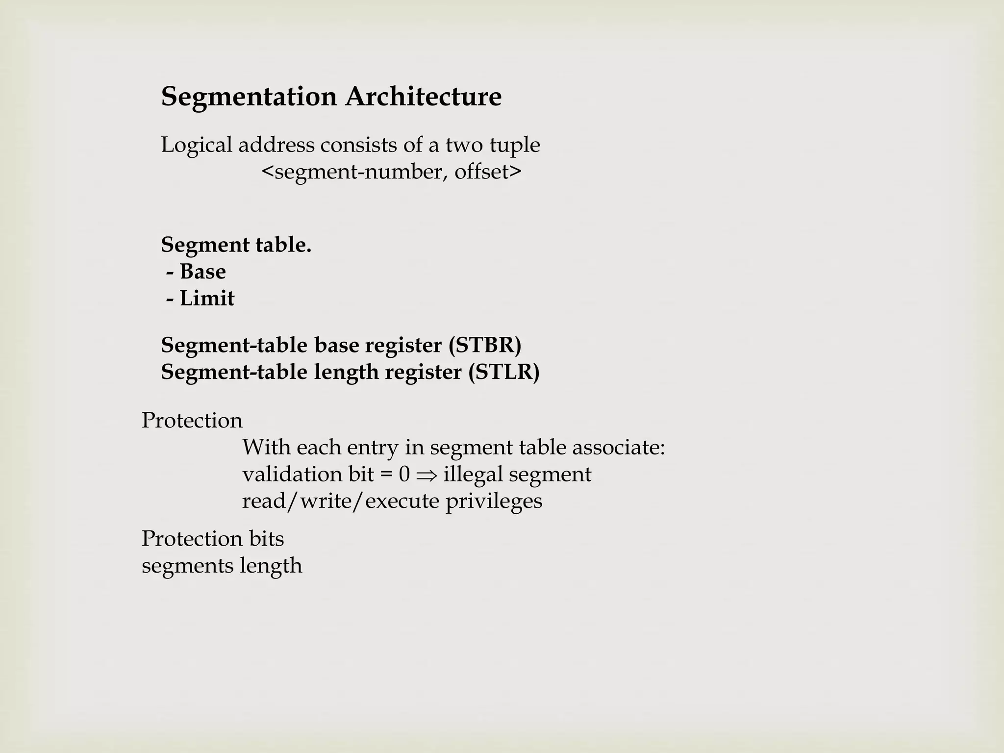 Segmentation Architecture
Logical address consists of a two tuple
<segment-number, offset>
Segment table.
- Base
- Limit
Segment-table base register (STBR)
Segment-table length register (STLR)
Protection
With each entry in segment table associate:
validation bit = 0  illegal segment
read/write/execute privileges
Protection bits
segments length
 