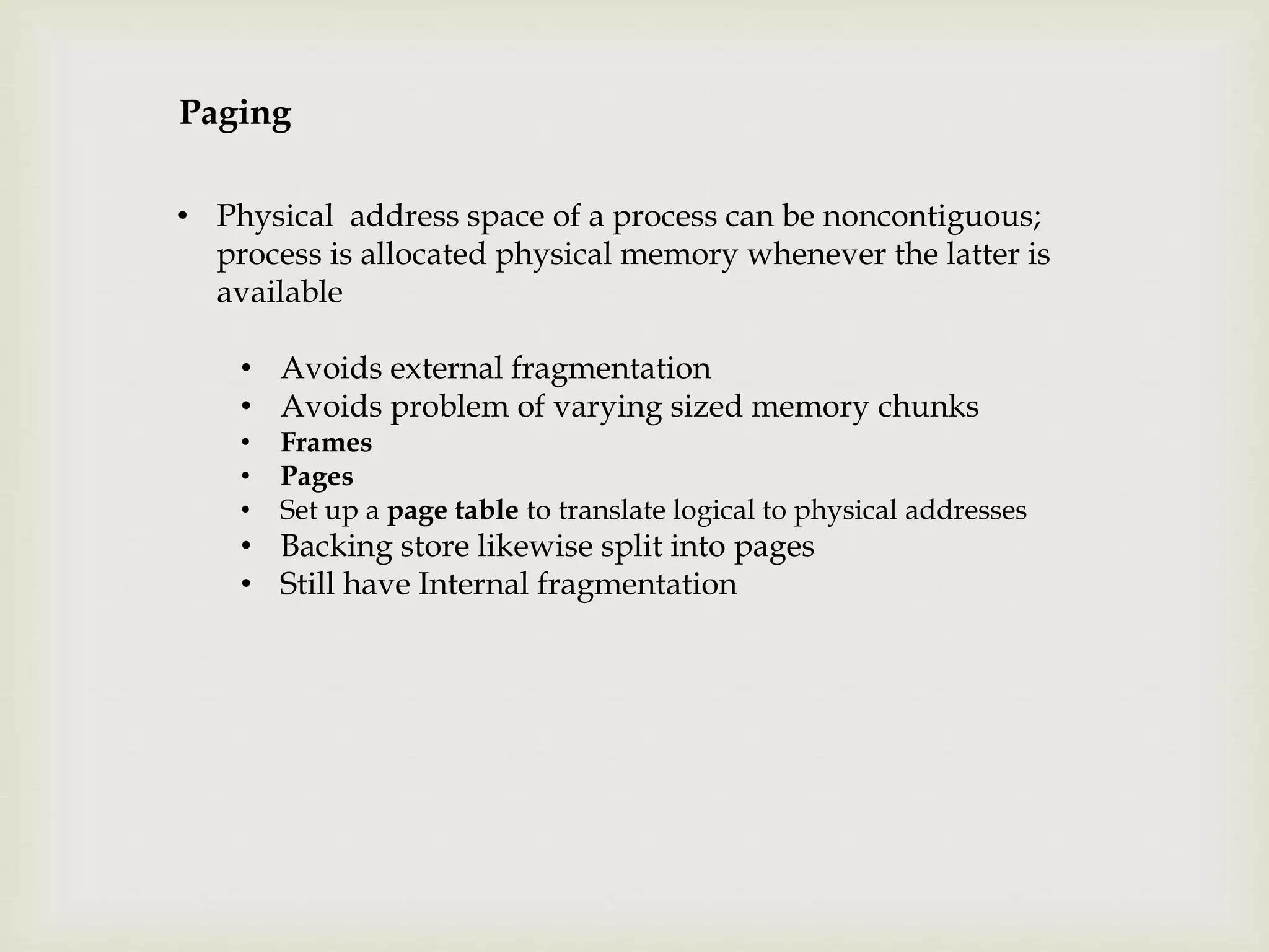 Paging
• Physical address space of a process can be noncontiguous;
process is allocated physical memory whenever the latter is
available
• Avoids external fragmentation
• Avoids problem of varying sized memory chunks
• Frames
• Pages
• Set up a page table to translate logical to physical addresses
• Backing store likewise split into pages
• Still have Internal fragmentation
 