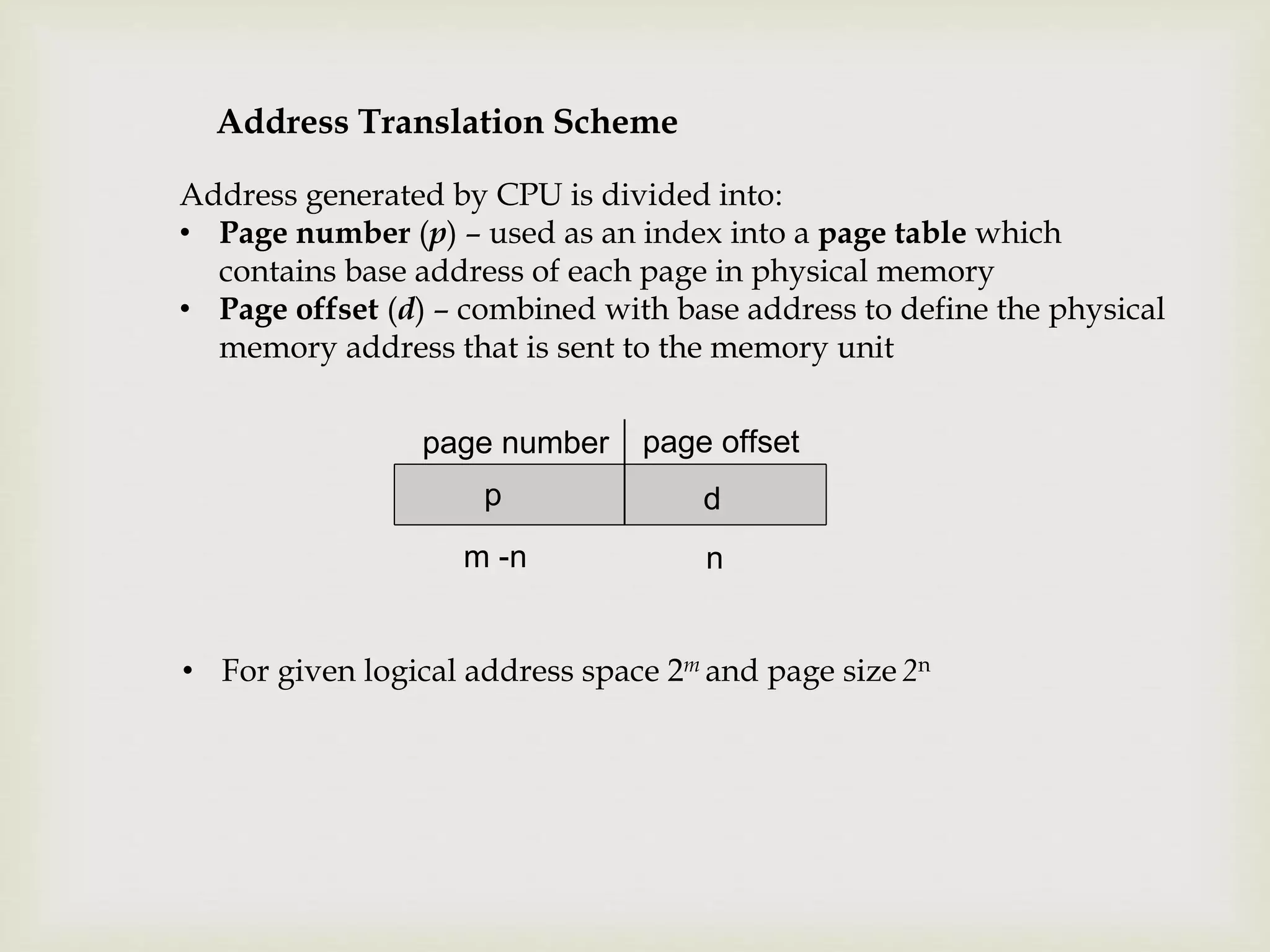 Address Translation Scheme
Address generated by CPU is divided into:
• Page number (p) – used as an index into a page table which
contains base address of each page in physical memory
• Page offset (d) – combined with base address to define the physical
memory address that is sent to the memory unit
page number page offset
p d
m -n n
• For given logical address space 2m and page size 2n
 