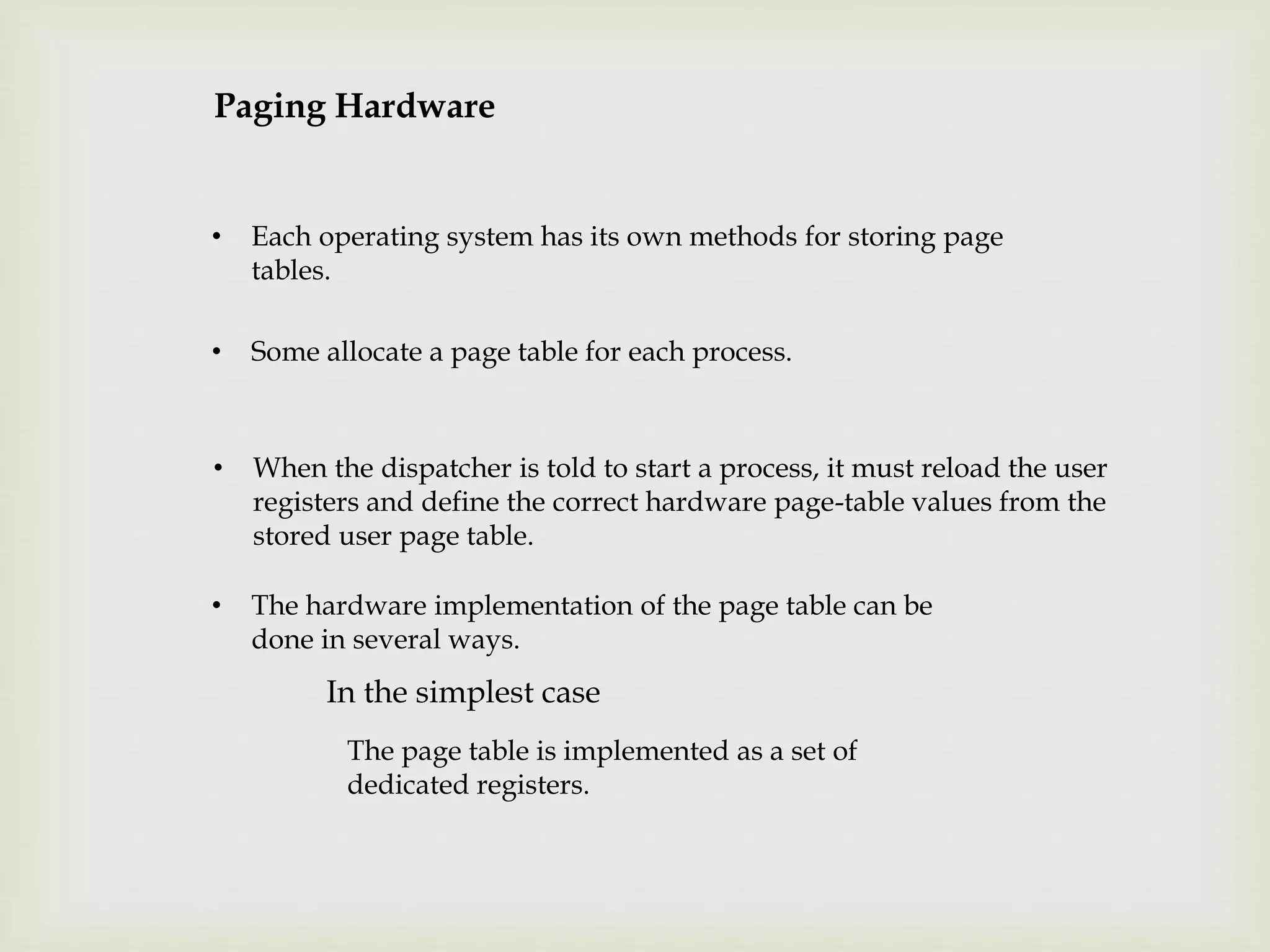 Paging Hardware
• Each operating system has its own methods for storing page
tables.
• Some allocate a page table for each process.
• When the dispatcher is told to start a process, it must reload the user
registers and define the correct hardware page-table values from the
stored user page table.
• The hardware implementation of the page table can be
done in several ways.
In the simplest case
The page table is implemented as a set of
dedicated registers.
 