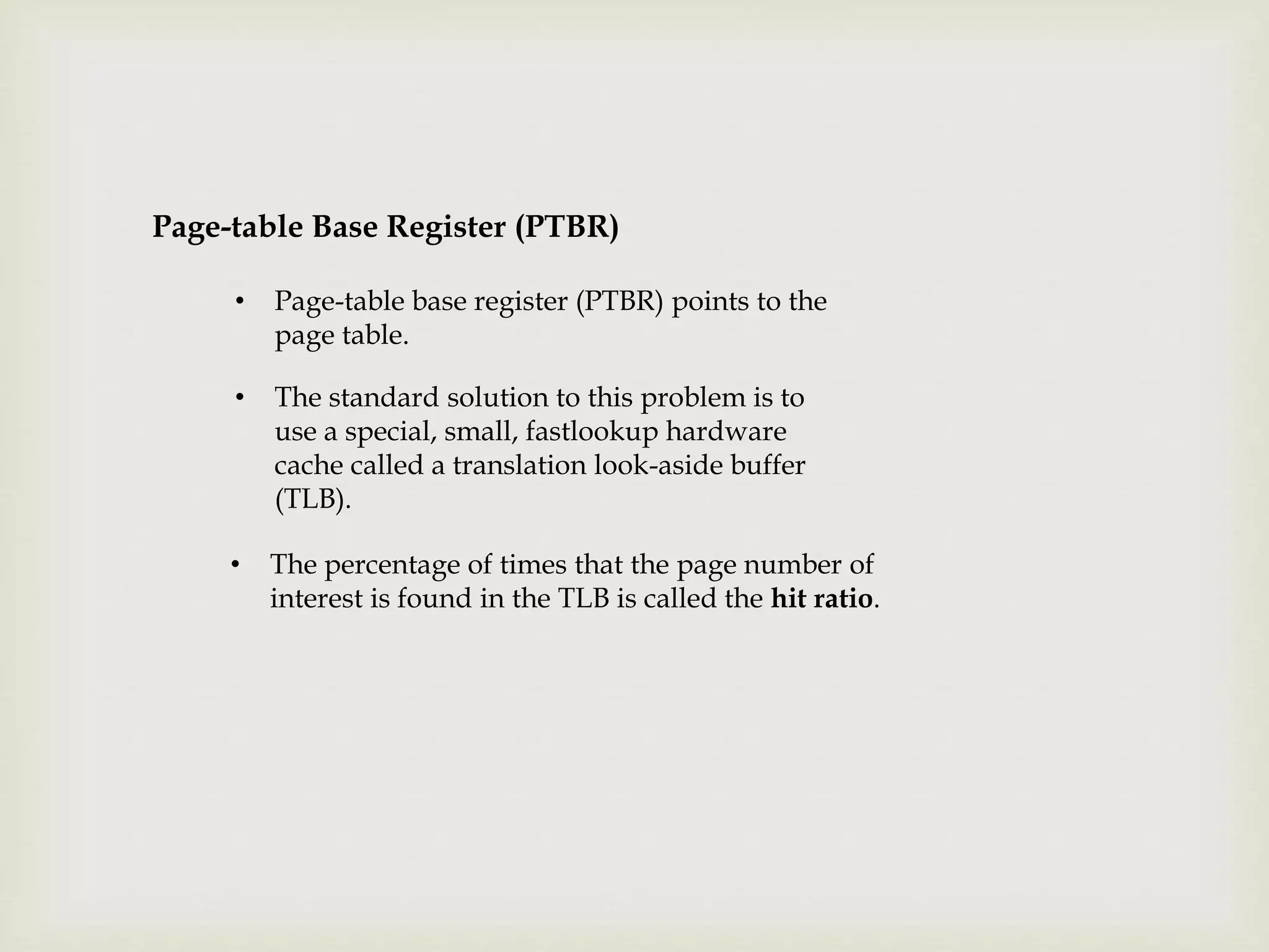 • Page-table base register (PTBR) points to the
page table.
Page-table Base Register (PTBR)
• The standard solution to this problem is to
use a special, small, fastlookup hardware
cache called a translation look-aside buffer
(TLB).
• The percentage of times that the page number of
interest is found in the TLB is called the hit ratio.
 