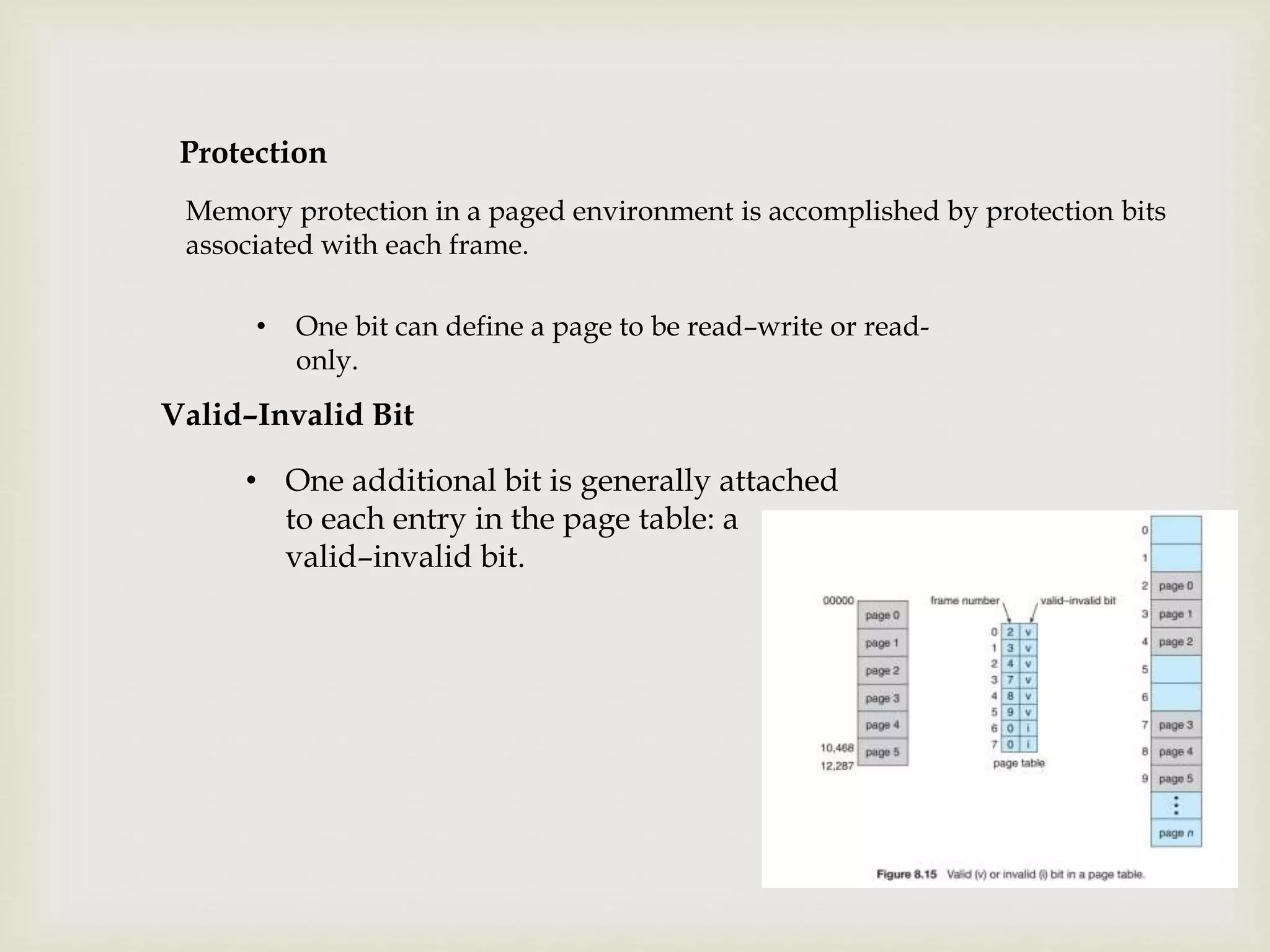 Protection
Memory protection in a paged environment is accomplished by protection bits
associated with each frame.
• One bit can define a page to be read–write or read-
only.
Valid–Invalid Bit
• One additional bit is generally attached
to each entry in the page table: a
valid–invalid bit.
 