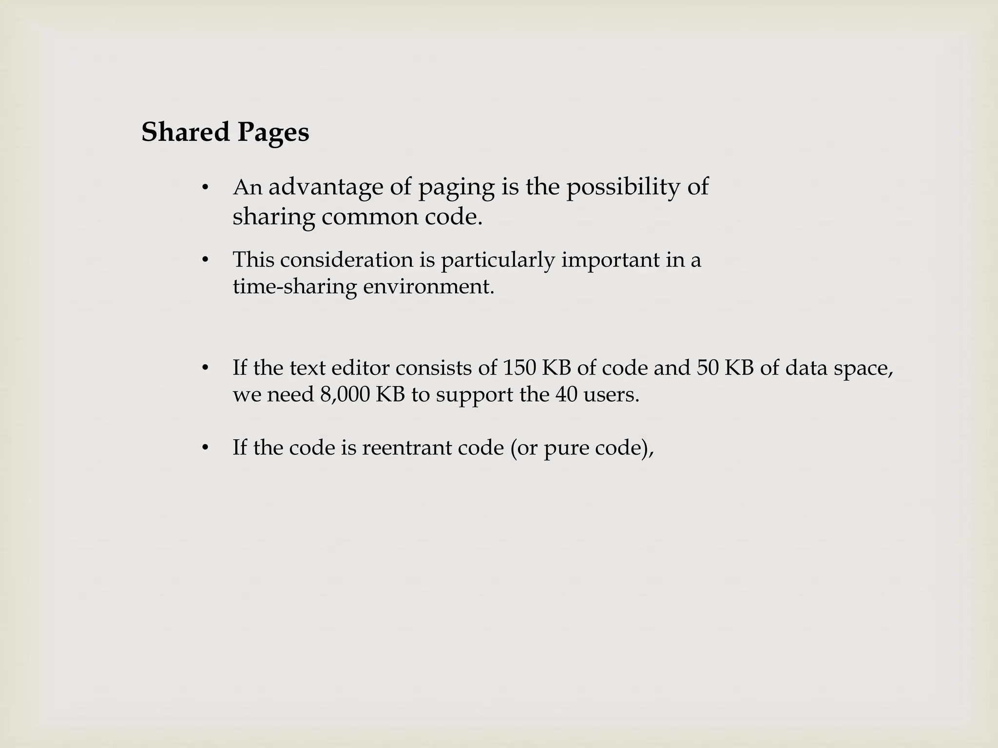 Shared Pages
• An advantage of paging is the possibility of
sharing common code.
• This consideration is particularly important in a
time-sharing environment.
• If the text editor consists of 150 KB of code and 50 KB of data space,
we need 8,000 KB to support the 40 users.
• If the code is reentrant code (or pure code),
 