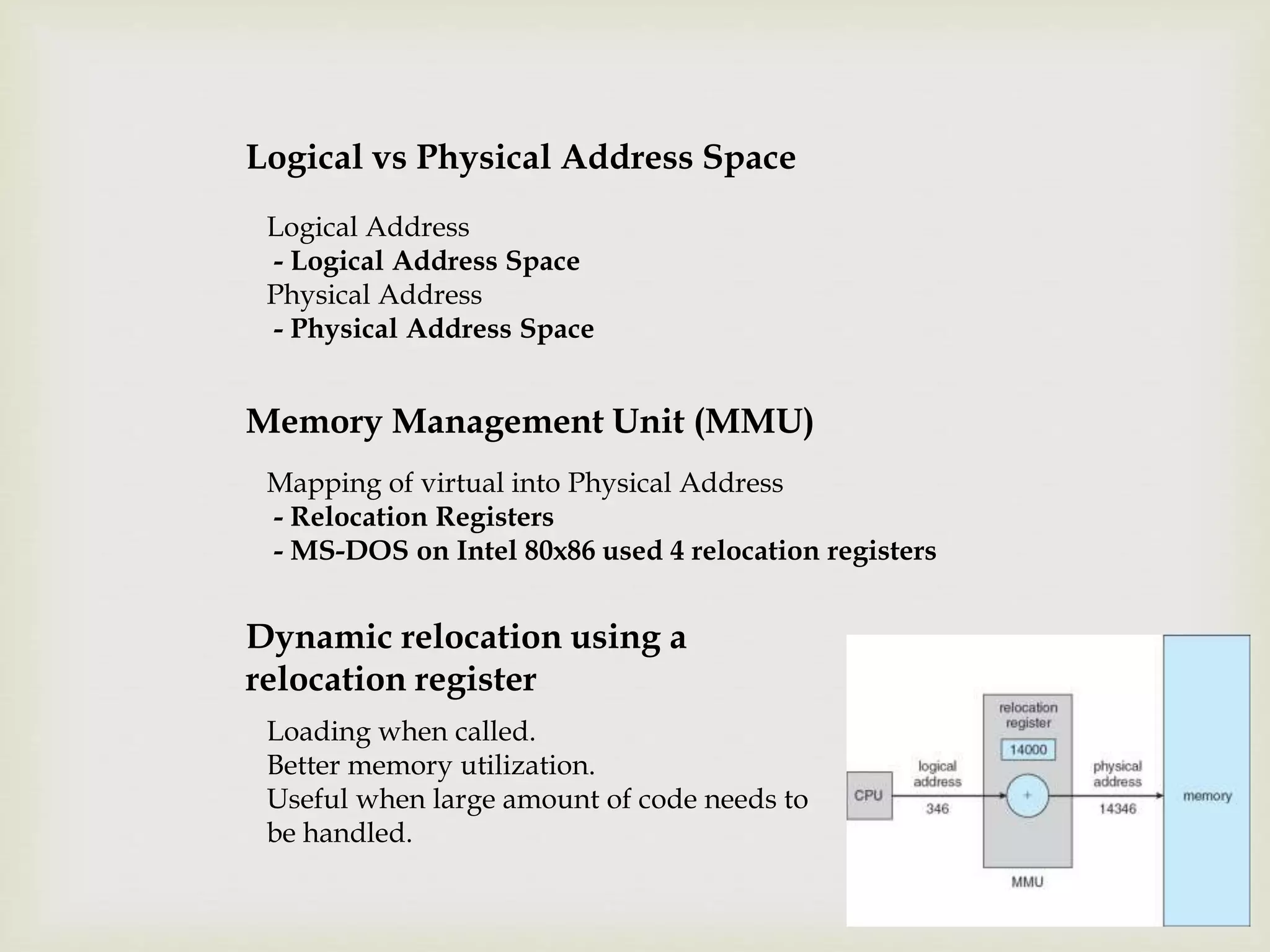 Logical vs Physical Address Space
Logical Address
- Logical Address Space
Physical Address
- Physical Address Space
Memory Management Unit (MMU)
Loading when called.
Better memory utilization.
Useful when large amount of code needs to
be handled.
Dynamic relocation using a
relocation register
Mapping of virtual into Physical Address
- Relocation Registers
- MS-DOS on Intel 80x86 used 4 relocation registers
 