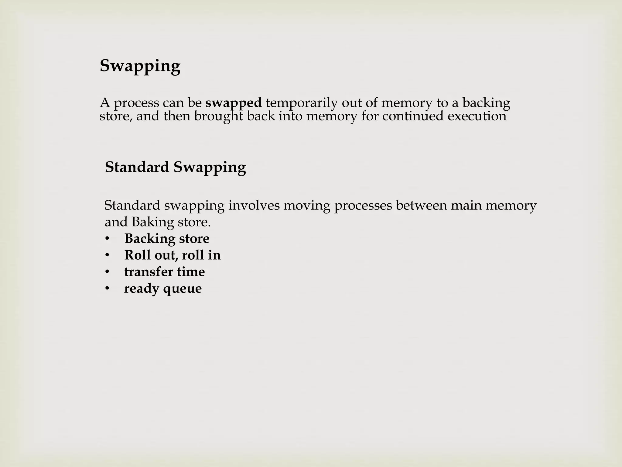 Swapping
A process can be swapped temporarily out of memory to a backing
store, and then brought back into memory for continued execution
Standard Swapping
Standard swapping involves moving processes between main memory
and Baking store.
• Backing store
• Roll out, roll in
• transfer time
• ready queue
 