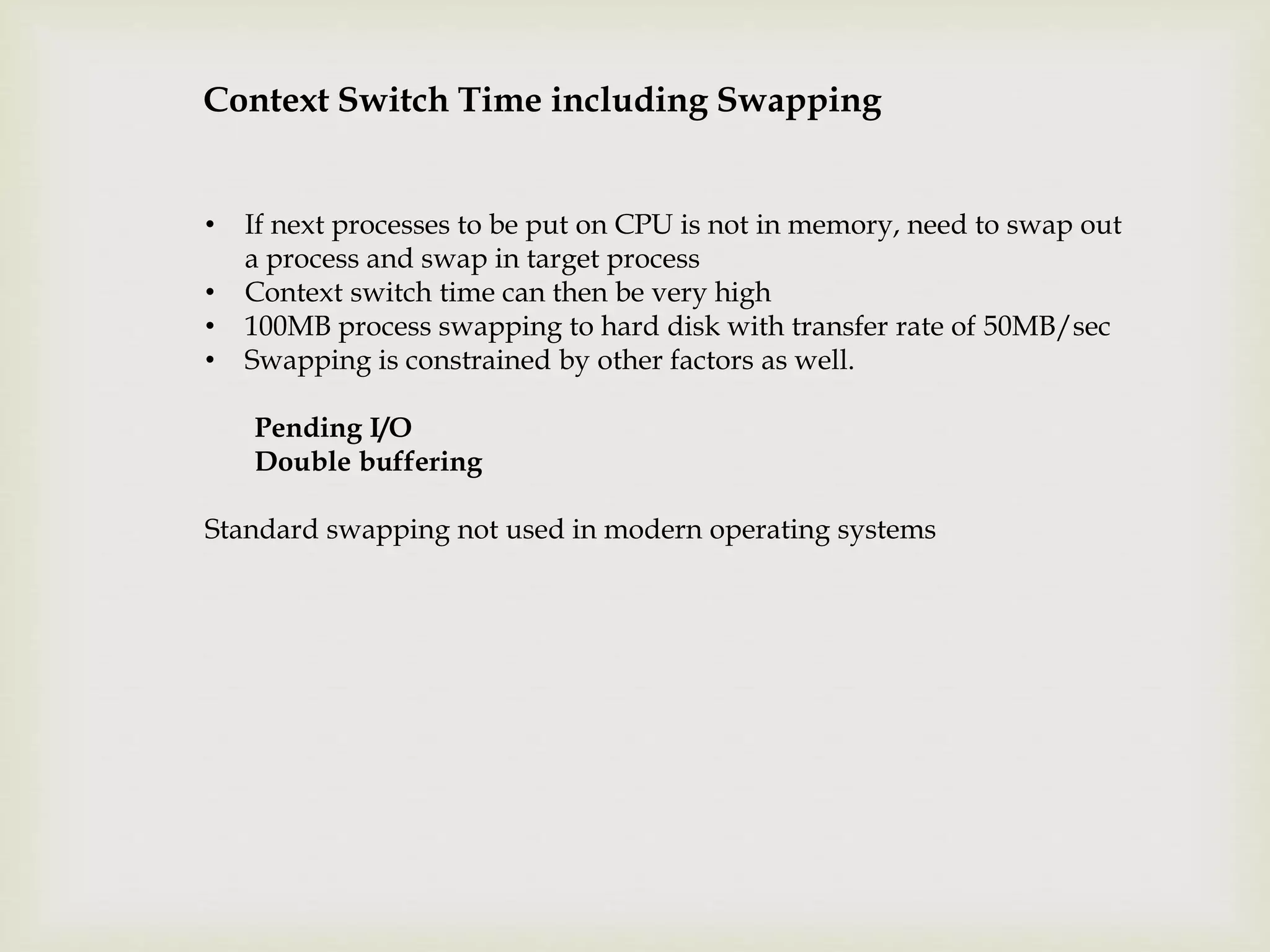 Context Switch Time including Swapping
• If next processes to be put on CPU is not in memory, need to swap out
a process and swap in target process
• Context switch time can then be very high
• 100MB process swapping to hard disk with transfer rate of 50MB/sec
• Swapping is constrained by other factors as well.
Pending I/O
Double buffering
Standard swapping not used in modern operating systems
 