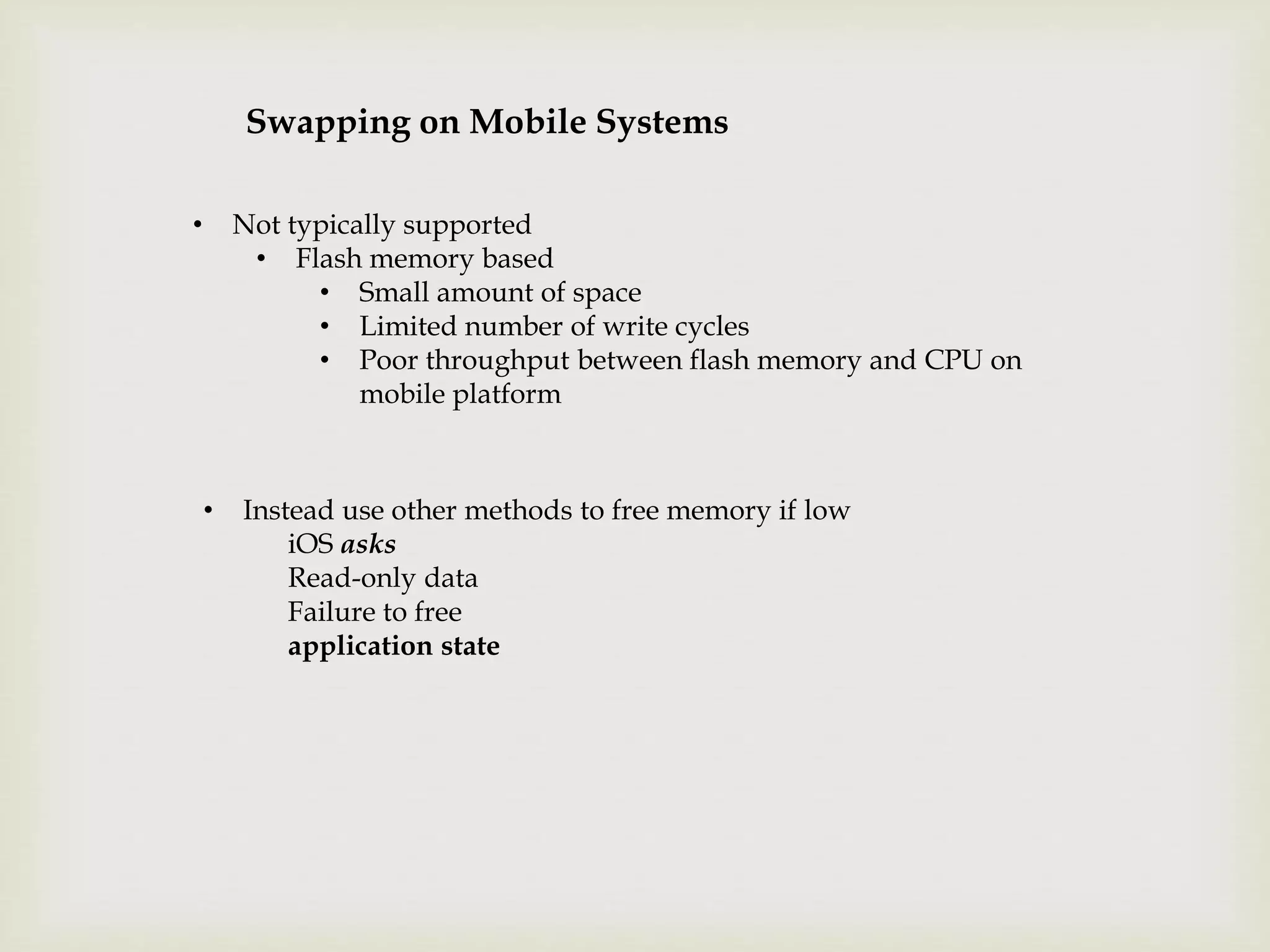 Swapping on Mobile Systems
• Not typically supported
• Flash memory based
• Small amount of space
• Limited number of write cycles
• Poor throughput between flash memory and CPU on
mobile platform
• Instead use other methods to free memory if low
iOS asks
Read-only data
Failure to free
application state
 