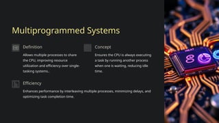 Multiprogrammed Systems
Definition
Allows multiple processes to share
the CPU, improving resource
utilization and efficiency over single-
tasking systems..
Concept
Ensures the CPU is always executing
a task by running another process
when one is waiting, reducing idle
time.
Efficiency
Enhances performance by interleaving multiple processes, minimizing delays, and
optimizing task completion time.
 