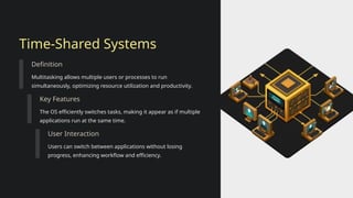 Time-Shared Systems
Definition
Multitasking allows multiple users or processes to run
simultaneously, optimizing resource utilization and productivity.
Key Features
The OS efficiently switches tasks, making it appear as if multiple
applications run at the same time.
User Interaction
Users can switch between applications without losing
progress, enhancing workflow and efficiency.
 