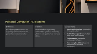 Personal Computer (PC) Systems
Definition
PCs are designed for individual use,
supporting various applications for
personal and professional tasks.
Evolution
PCs evolved from single-tasking
command-line systems to multitasking
platforms with graphical user interfaces
(GUIs).
Characteristics
• User-Friendly Interface: Intuitive GUI
for easy interaction.
• Multitasking Support: Runs multiple
applications simultaneously.
• Customizability: Upgradable
hardware and software.
• Networking Capabilities: Supports
internet and local network
connections.
 