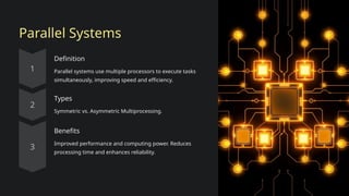 Parallel Systems
Definition
Parallel systems use multiple processors to execute tasks
simultaneously, improving speed and efficiency.
Types
Symmetric vs. Asymmetric Multiprocessing.
Benefits
Improved performance and computing power. Reduces
processing time and enhances reliability.
 