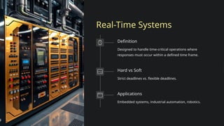 Real-Time Systems
Definition
Designed to handle time-critical operations where
responses must occur within a defined time frame.
Hard vs Soft
Strict deadlines vs. flexible deadlines.
Applications
Embedded systems, industrial automation, robotics.
 