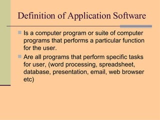 Definition of Application Software Is a computer program or suite of computer programs that performs a particular function for the user. Are all programs that perform specific tasks for user, (word processing, spreadsheet, database, presentation, email, web browser etc) 