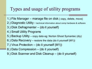 Types and usage of utility programs 1.) File Manager – manage file on disk  ( copy, delete, move) 2.) Diagnostic Utility -  technical information about comp hardware & software 3.) Disk Defragmenter – (do it yourself) 4.) Small Utility Programs 5.) Backup Utility  – copy data eg: Norton Ghost Symantec (diy) 6.) Data Recovery  – restore the data (do it yourself (M1)) 7.) Virus Protection – (do it yourself (M1)) 8.) Data Compression – (do it yourself) 9.) Disk Scanner and Disk Cleanup – (do it yourself) 