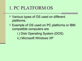 1. PC PLATFORM OS Various types of OS used on different platforms. Example of OS used on PC platforms or IBM compatible computers are i.) Disk Operating System (DOS) ii.) Microsoft Windows XP 