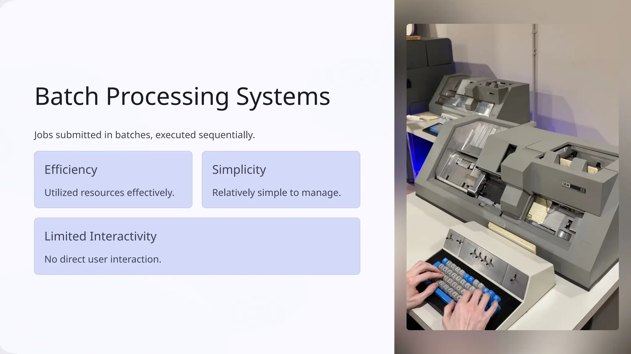 Batch Processing Systems
Jobs submitted in batches, executed sequentially.
Efficiency
Utilized resources effectively.
Simplicity
Relatively simple to manage.
Limited Interactivity
No direct user interaction.
 