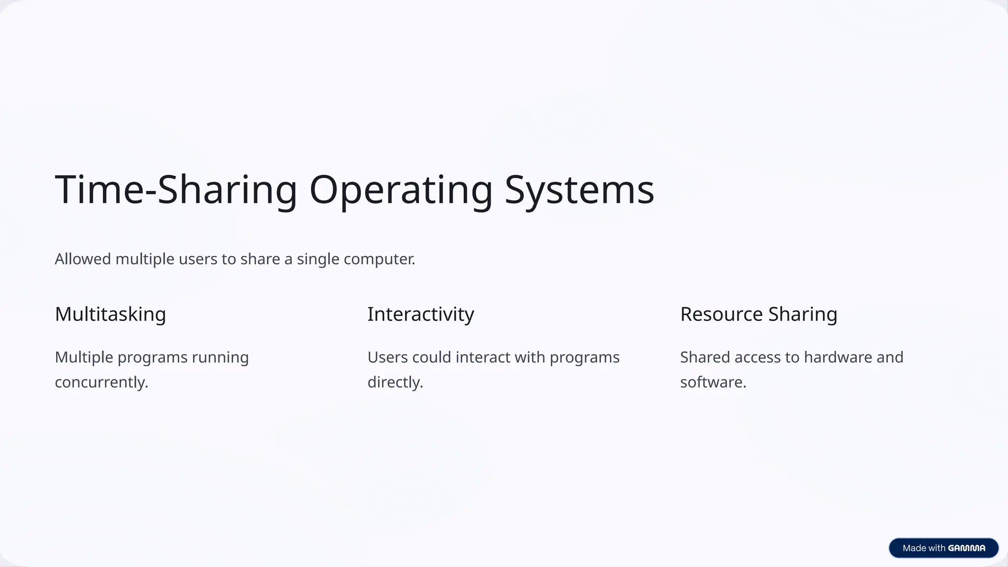 Time-Sharing Operating Systems
Allowed multiple users to share a single computer.
Multitasking
Multiple programs running
concurrently.
Interactivity
Users could interact with programs
directly.
Resource Sharing
Shared access to hardware and
software.
 