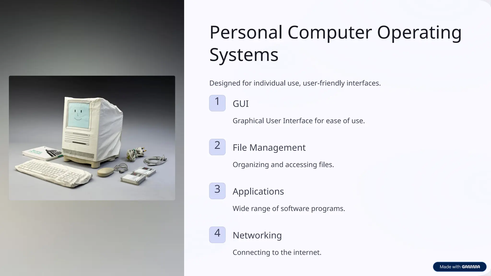 Personal Computer Operating
Systems
Designed for individual use, user-friendly interfaces.
1 GUI
Graphical User Interface for ease of use.
2 File Management
Organizing and accessing files.
3 Applications
Wide range of software programs.
4 Networking
Connecting to the internet.
 