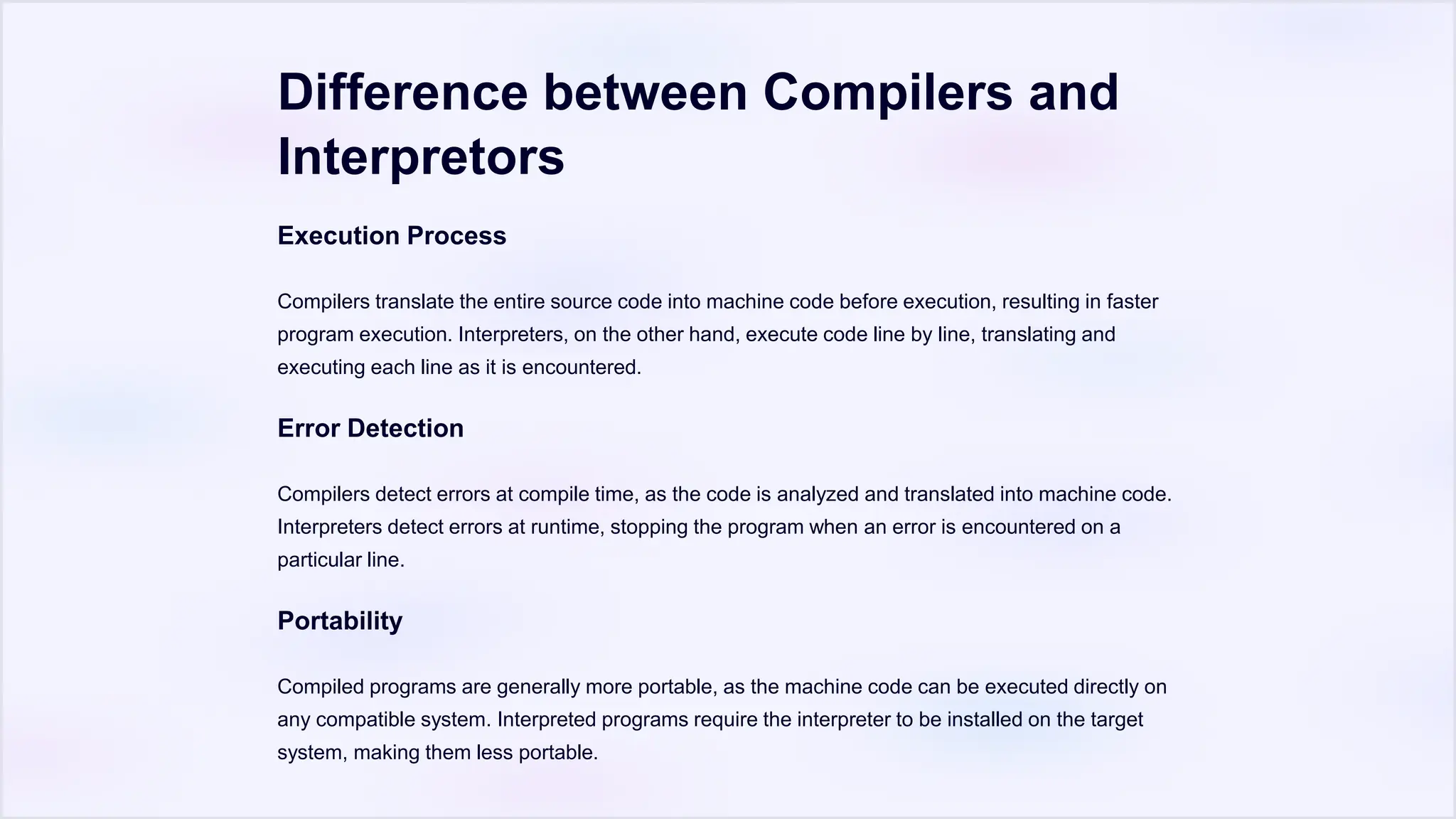 Difference between Compilers and
Interpretors
Execution Process
Compilers translate the entire source code into machine code before execution, resulting in faster
program execution. Interpreters, on the other hand, execute code line by line, translating and
executing each line as it is encountered.
Error Detection
Compilers detect errors at compile time, as the code is analyzed and translated into machine code.
Interpreters detect errors at runtime, stopping the program when an error is encountered on a
particular line.
Portability
Compiled programs are generally more portable, as the machine code can be executed directly on
any compatible system. Interpreted programs require the interpreter to be installed on the target
system, making them less portable.
 