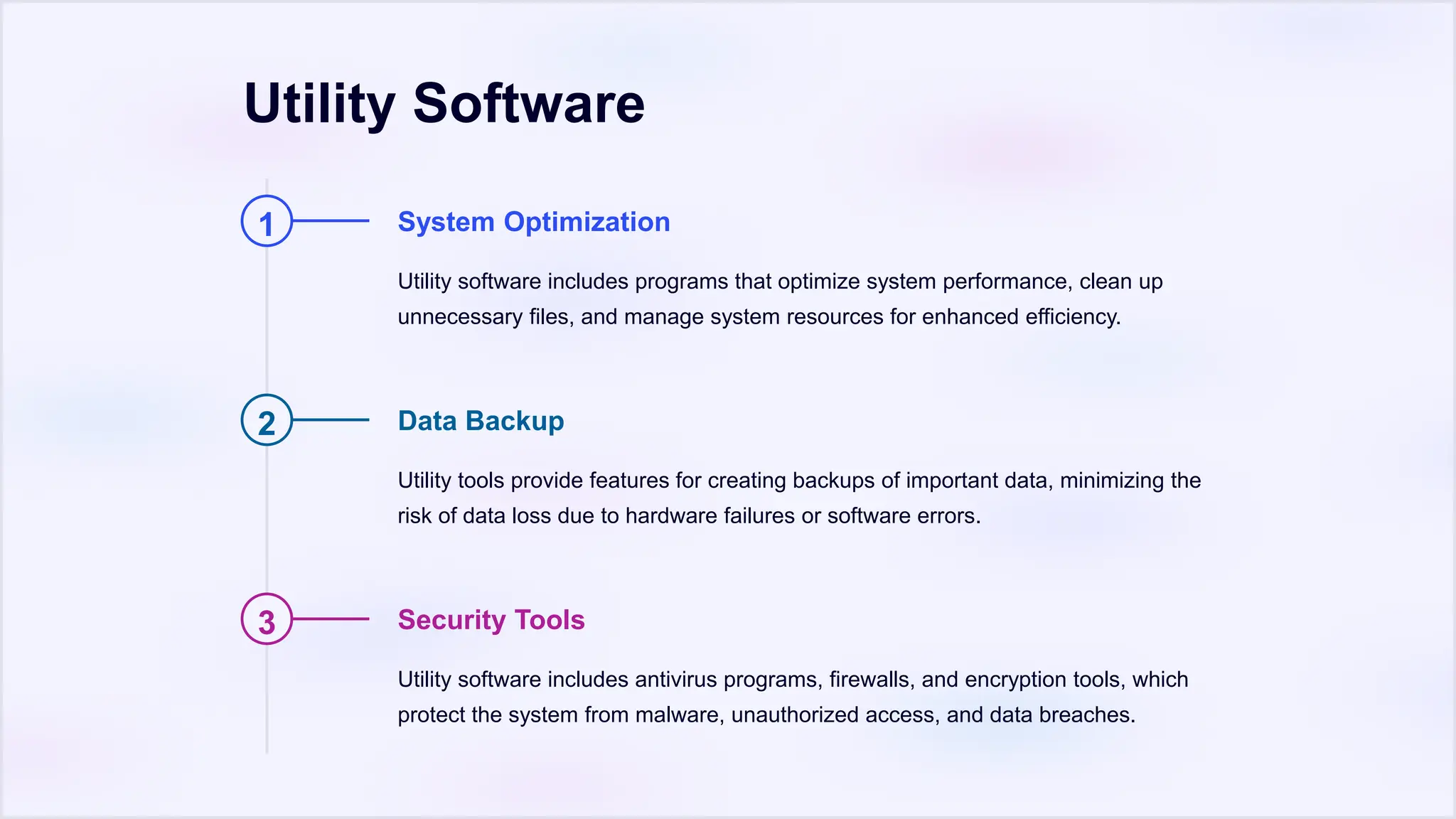 Utility Software
1 System Optimization
Utility software includes programs that optimize system performance, clean up
unnecessary files, and manage system resources for enhanced efficiency.
2 Data Backup
Utility tools provide features for creating backups of important data, minimizing the
risk of data loss due to hardware failures or software errors.
3 Security Tools
Utility software includes antivirus programs, firewalls, and encryption tools, which
protect the system from malware, unauthorized access, and data breaches.
 