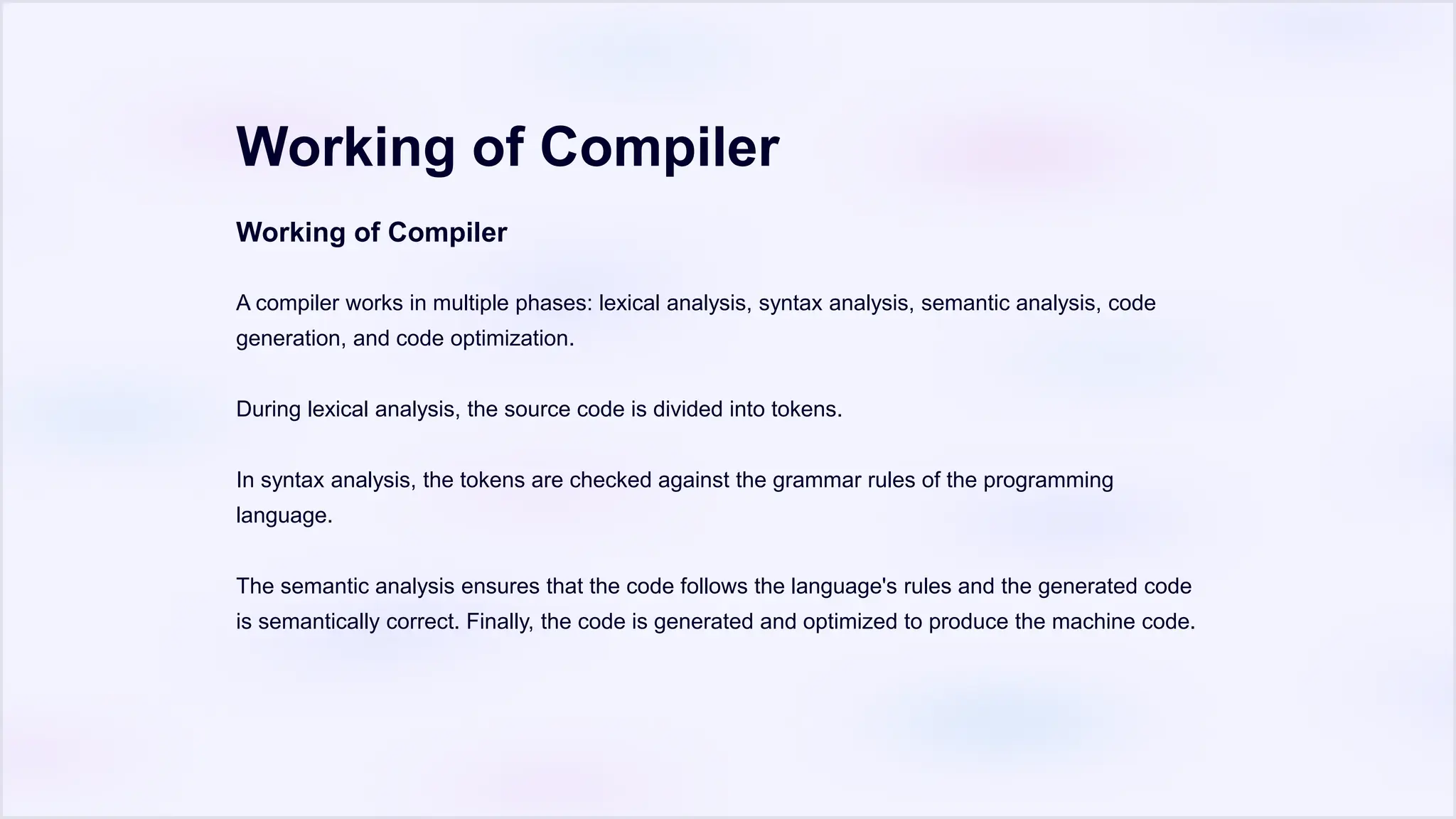 Working of Compiler
Working of Compiler
A compiler works in multiple phases: lexical analysis, syntax analysis, semantic analysis, code
generation, and code optimization.
During lexical analysis, the source code is divided into tokens.
In syntax analysis, the tokens are checked against the grammar rules of the programming
language.
The semantic analysis ensures that the code follows the language's rules and the generated code
is semantically correct. Finally, the code is generated and optimized to produce the machine code.
 