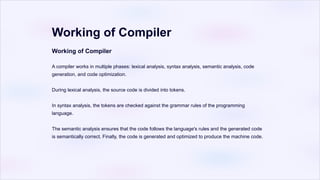 Working of Compiler
Working of Compiler
A compiler works in multiple phases: lexical analysis, syntax analysis, semantic analysis, code
generation, and code optimization.
During lexical analysis, the source code is divided into tokens.
In syntax analysis, the tokens are checked against the grammar rules of the programming
language.
The semantic analysis ensures that the code follows the language's rules and the generated code
is semantically correct. Finally, the code is generated and optimized to produce the machine code.
 
